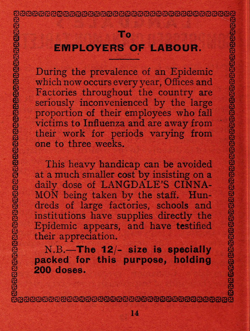 ©©©©©©©©©©©©©©©©©©©©©©©©©©©©©©©©S0©© © © © 0 © © © © © © © © © © © © © © © © © © © © ©. © © © © © © © © © © © © © © © © Q © S © Sf!''!? ■ To . EMPLOYERS OF LABOUR. ‘jj.'s i. .& During the prevalence of an Epidemic which now occurs every year, Offices and Factories throughout the country are seriously inconvenienced by the large proportion of their employees who fall victims to Influenza and are away from their work for periods varying from one to three weeks. This heavy handicap can be avoided at a much smaller cost by insisting on a daily dose of LANGDALE’S CINNA¬ MON being taken by the staff. Hun¬ dreds of large factories, schools and institutions have supplies directly the Epidemic appears, and have testified their appreciation. N.B.—The 12/- size is specially packed for this purpose, holding 200 doses. ©©©©©©©©©©©©©©0©©Q©Q©Q0©©Q©©QQ0©©©Q© © © m © © © © s . © © © © © © © © ' © © © © © © © © s © © © s © © © © 0 © 0 © 0 © © Q © a © ©