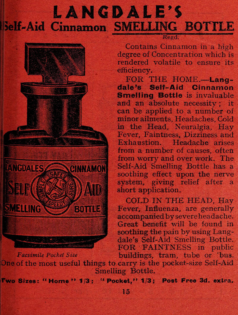 ielf.Aid Cinnamon SMELLING BOTTLE . SSfgdi1,:* Facsimile Pocket Size Contains Cinnamon in a high degree of Concentration which is rendered volatile to ensure its efficiency. FOR THE HOME.-—-Lang- dale’s Self-Aid Cinnamon Smelling Bottle is invaluable and an absolute necessity; it can be applied to a number of minor ailments, Headaches, Cold in the Head, Neuralgia, Hay Fever, Faintness, Dizziness and Exhaustion. Headache arises from a number of causes, often from worry and over work. The Self-Aid Smelling Bottle has a soothing effect upon the nerve system, giving relief after a short application. COLD IN THE HEAD, Hay Fever, Influenza, are generally accompanied by severeheadache. Great benefit will be found in soothing the pain by using Lang- dale’s Self-Aid Smelling Bottle. FOR FAINTNESS in public buildings, tram, tube or ‘bus. One of the most useful things to carry is the pocket-size Self-Aid L Smelling Bottle. rwo Sizes: “Home” 1/3; “Pocket,” 1/3; Post Free 3d. extra.