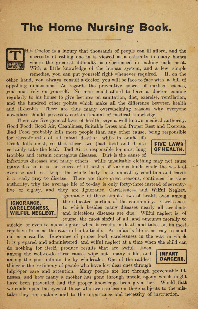 The Home Nursing Book. HE Doctor is a luxury that thousands of people can ill afford, and the necessity of calling one in is viewed as a calamity in many homes where the greatest difficulty is experienced in making ends meet. With a little knowledge of the human system, and a few simple remedies, you can put yourself right whenever required. If, on the other hand, you always consult a doctor, you will be face to face with a bill of appalling dimensions. As regards the preventive aspect of medical science, you must rely on yourself. No man could afford to have a doctor coming regularly to his house to give lectures on sanitation, diet, exercise, ventilation, and the hundred other points which make all the difference between health and ill-health. There are thus many overwhelming reasons why everyone nowadays should possess a certain amount of medical knowledge. There are five general laws of health, says a well-known medical authority. Good Food, Good Air, Cleanliness, Suitable Dress and Proper Rest and Exercise. Bad Food probably kills more people than any other caq.se, being responsible for three-fourths of all infant deaths ; while in adult life Drink kills most, so that these two (bad food and drink) certainty take the lead. Bad Air is responsible for most lung troubles and certain contagious diseases. Dirt is the cause of infectious diseases and many others; while unsuitable clothing may not cause many deaths, it is the source of ill health of various kinds while the want of exercise and rest keeps the whole body in an unhealthy condition and leaves it a ready prey to disease. There are three great reasons, continues the same authority, why the average life of to-day is only forty-three instead of seventy- five or eighty, and they are Ignorance, Carelessness and Wilful Neglect. Ignorance of these simple laws of health even among the educated portion of the community. Carelessness to which besides many diseases nearly all accidents and infectious diseases are due. Wilful neglect is, of course, the most sinful of all, and amounts morally to suicide, or even to manslaughter when it results in death and takes on its most repulsive form as the cause of infanticide. An infant’s life is as easy to snuff out as a candle. Ignorance of proper food, carelessness in the way in which it is prepared and administered, and wilful neglect at a time when the child can do nothing for itself, produce results that are awful. Even among the well-to-do these causes wipe out many a life, and among the poor infants die by wholesale. One of the saddest things is the testimony of people who have lost dear ones through improper care and attention. Many people are lost through preventable ill¬ nesses, and how many a mother has gone through untold agony which might have been prevented had the proper knowledge been given her. Would that we could open the eyes of those who are careless on these subjects to the mis¬ take they are making and to the importance and necessity of instruction. INFANT DANGERS. IGNORANCE, CARELESSNESS, WILFUL NEGLECT. Il'M III 11H1W 111 II III ■ B I MmiHHWlllM I II W FIVE LAWS OF HEALTH.