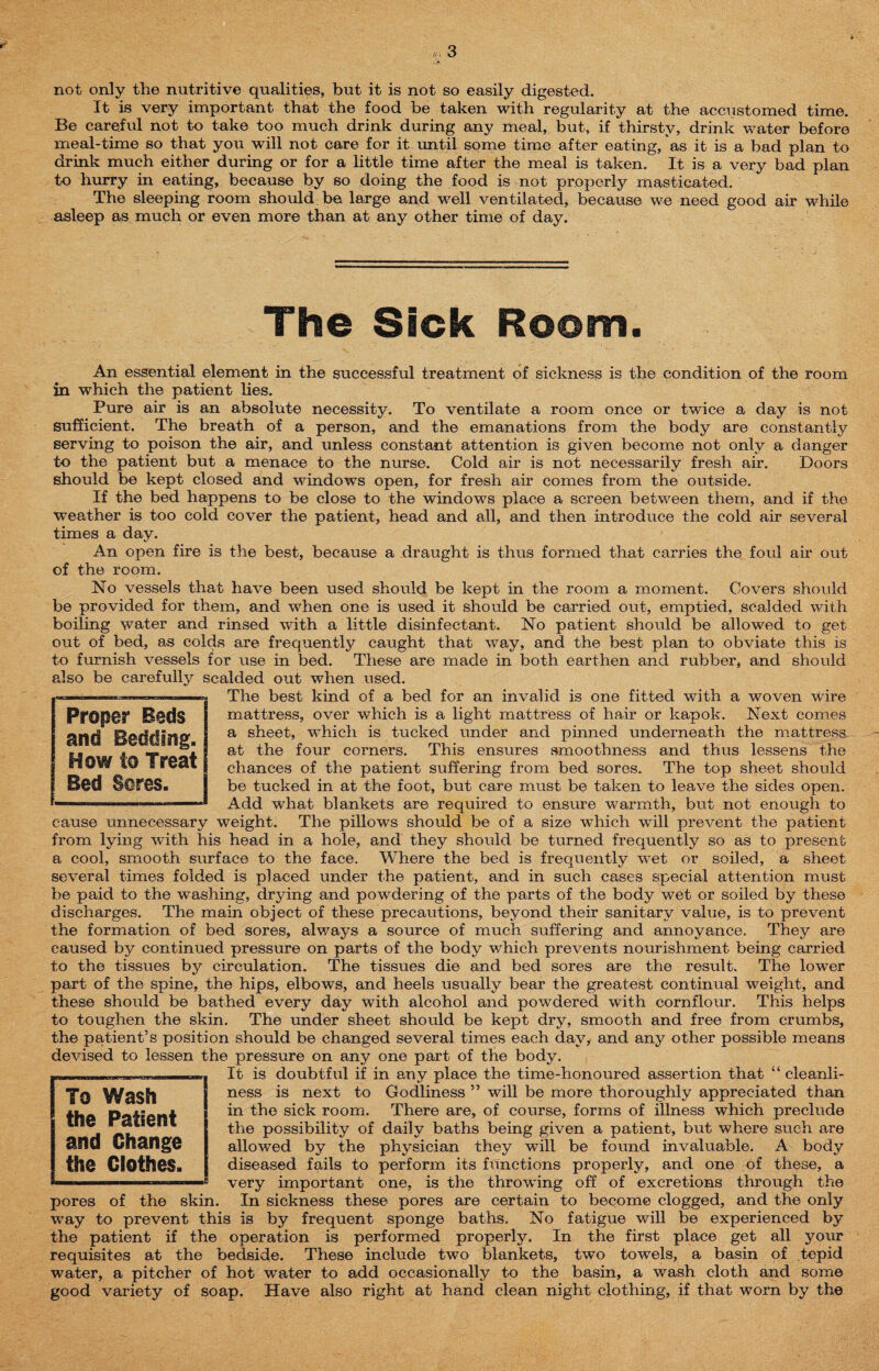 not only the nutritive qualities, but it is not so easily digested. It is very important that the food be taken with regularity at the accustomed time. Be careful not to take too much drink during any meal, but, if thirsty, drink water before meal-time so that you will not care for it until some time after eating, as it is a bad plan to drink much either during or for a little time after the meal is taken. It is a very bad plan to hurry in eating, because by so doing the food is not properly masticated. The sleeping room should be large and well ventilated, because we need good air while asleep as much or even more than at any other time of day. The Sick Room. An essential element in the successful treatment of sickness is the condition of the room in which the patient lies. Pure air is an absolute necessity. To ventilate a room once or twice a day is not sufficient. The breath of a person, and the emanations from the body are constantly serving to poison the air, and unless constant attention is given become not only a danger to the patient but a menace to the nurse. Cold air is not necessarily fresh air. Doors should be kept closed and windows open, for fresh air comes from the outside. If the bed happens to be close to the windows place a screen between them, and if the weather is too cold cover the patient, head and all, and then introduce the cold air several times a day. An open fire is the best, because a draught is thus formed that carries the foul air out of the room. No vessels that have been used should be kept in the room a moment. Covers should be provided for them, and when one is used it should be carried out, emptied, scalded with boiling water and rinsed with a little disinfectant. No patient should be allowed to get out of bed, as colds are frequently caught that way, and the best plan to obviate this is to furnish vessels for use in bed. These are made in both earthen and rubber, and should also be carefully scalded out when used. The best kind of a bed for an invalid is one fitted with a woven Wire mattress, over which is a light mattress of hair or kapok. Next comes a sheet, which is tucked under and pinned underneath the mattress at the four corners. This ensures smoothness and thus lessens the chances of the patient suffering from bed sores. The top sheet should be tucked in at the foot, but care must be taken to leave the sides open. Add what blankets are required to ensure warmth, but not enough to cause unnecessary weight. The pillows should be of a size which will prevent the patient from lying with his head in a hole, and they should be turned frequently so as to present a cool, smooth surface to the face. Where the bed is frequently wet or soiled, a sheet several times folded is placed under the patient, and in such cases special attention must be paid to the washing, drying and powdering of the parts of the body wet or soiled by these discharges. The main object of these precautions, beyond their sanitary value, is to prevent the formation of bed sores, always a source of much suffering and annoyance. They are caused by continued pressure on parts of the body which prevents nourishment being carried to the tissues by circulation. The tissues die and bed sores are the result. The lower part of the spine, the hips, elbows, and heels usually bear the greatest continual weight, and these should be bathed every day with alcohol and powdered with cornflour. This helps to toughen the skin. The under sheet should be kept dry, smooth and free from crumbs, the patient’s position should be changed several times each day, and any other possible means devised to lessen the pressure on any one part of the body. It is doubtful if in any place the time-honoured assertion that “ cleanli¬ ness is next to Godliness ” will be more thoroughly appreciated than in the sick room. There are, of course, forms of illness which preclude the possibility of daily baths being given a patient, but where such are allowed by the physician they will be found invaluable. A body diseased fails to perform its functions properly, and one of these, a very important one, is the throwing off of excretions through the pores of the skin. In sickness these pores are certain to become clogged, and the only way to prevent this is by frequent sponge baths. No fatigue will be experienced by the patient if the operation is performed properly. In the first place get all your requisites at the bedside. These include two blankets, two towels, a basin of tepid water, a pitcher of hot wader to add occasionally to the basin, a wash cloth and some good variety of soap. Have also right at hand clean night clothing, if that worn by the To Wash the Patient and Change the Clothes. Proper Reds and Bedding, j How to Treat Bed Sores.