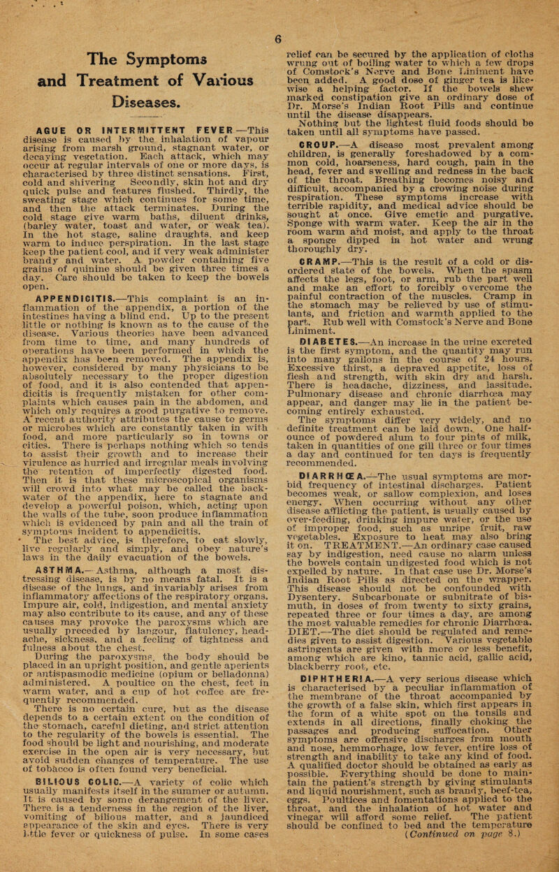 The Symptoms and Treatment of Various Diseases. AGUE OR INTERMITTENT FEVER—This disease is caused by the inhalation of vapour arising from marsh ground, stagnant water, or decaying vegetation. Each attack, which may occur at regular intervals of one or more days, is characterised by three distinct sensations. First, cold and shivering Secondly, skin hot and dry qxiick pulse and features flushed. Thirdly, the sweating stage which continues for some time, and then the attack terminates. During the cold stage give warm baths, diluent drinks, (barley water, toast and water, or weak tea)'. In the hot stage, saline draughts, and keep warm to induce perspiration. In the last stage keep the patient cool, and if very weak administer brandy and water. A powder containing five grains of quinine should be given three times a day. Care should bo taken to keep the bowels open. APPENDICITIS.—This complaint is an in¬ flammation of the appendix, a portion of the intestines having a blind end. Up to the present little or nothing is known as to the cause of the disease. Various theories have been advanced from time to time, and many hundreds of operations have been performed in which the appendix has been removed. The appendix is, however, considered by many physicians to be absolutely necessary to the proper digestion of food, and it is also contended that appen¬ dicitis is frequently mistaken for other com¬ plaints which causes pain in the abdomen, and which only requires a good purgative to remove. A'recent authority attributes the cause to germs or microbes which are constantly taken in with food, and more particularly so in towns or cities. There is perhaps nothing which so tends to assist their growth and to increase their virulence as hurried and irregular meals involving the retention of imperfectly digested food. Then it is that these microscopical organisms will crowd into what may be called the back¬ water of the appendix, here to stagnate and develop a powerful poison, which, acting upon the walls of the tube, soon produce inflammation which is evidenced by pain and all the train of symptoms incident to appendicitis. ‘ The best advice, is therefore, to eat slowly, live regularly and simply, and obey nature’s laws in the daily evacuation of the bowels. AST H i¥l A.—Asthma, although a most dis¬ tressing disease, is by no means fatal. It is a disease of the lungs, and invariably arises from inflammatory affections of the respiratory organs. Impure air, cold, indigestion, and mental anxiety may also contribute to its cause, and any of these causes may provoke the paroxysms which are usually preceded by langour, flatulency, head¬ ache, sickness, and a feeling of tightness and fulness about the chest. During the paroxysms, the body should be placed in an upright position, and gentle aperients or antispasmodic medicine (opium or belladonna) administered. A poultice on the chest, feet in warm water, and a cup of hot coffee are fre¬ quently recommended. There is no certain cure, but as the disease depends to a certain extent on the condition of the stomach, careful dieting, and strict attention to the regularity of the bowels is essential. The food should be light and nourishing, and moderate exercise in the open air is very necessaiy, but avoid sudden changes of temperature. The use of tobacco is often found very beneficial. BILIOUS COLIC.—A variety of colic which usually manifests itself in the summer or autumn. It is caused by some derangement of the liver. There, is a tenderness in the region of the liver, vomiting of bilious matter, and a jaundiced appearance of the skin and eyes. There is very relief can be secured by the application of cloths wrung out of boiling water to which a few drops of Comstock’s Nerve and Bone Liniment have been added. A good dose of ginger tea is like¬ wise a helping factor. If the bowels shew marked constipation give an ordinary dose of Dr. Morse’s Indian Boot Pills and continue until the disease disappears. Nothing but the lightest fluid foods should be taken until all symptoms have passed. CROUP.—A disease most prevalent among children, is generally foreshadowed by a com¬ mon cold, hoarseness, hard cough, pain in the head, fever and swelling and redness in the back of the throat. Breathing becomes noisy and difficult, accompanied by a crowing noise during respiration. These symptoms increase with terrible rapidity, and medical advice should be sought at once. Give emetie and purgative. Sponge with warm water. Keep the air in the room warm and moist, and apply to the throat a sponge dipped in hot water and wrung thoroughly dry. CRAMP.—This is the result of a cold or dis¬ ordered state of the bowels. When the spasm affects the legs, foot, or arm, rub the part well and make an effort to forcibly o vercome the painful contraction of the muscles. Cramp in the stomach may be relieved by use of stimu¬ lants, and friction and warmth applied to the part. Rub well with Comstock’s Nerve and Bone Liniment. DIABETES.—An increase in the urine excreted i3 the first symptom, and the quantity may run into many gallons in the course of 24 hours. Excessive thirst, a depraved appetite, loss of flesh and strength, with skin drjr and harsh. There is headache, dizziness, and lassitude. Pulmonary disease and chronic diarrhoea may appear, and danger may he in the patient be¬ coming entirely exhausted. The symptoms differ very widely, and no definite treatment can be laid down. One half- ounce of powdered alum to four pints of milk, taken in quantities of one gill three or. four times a day and continued for ten days is frequently recommended. . D1ARRHCEA,—The usual symptoms are mor¬ bid frequency of intestinal discharges. Patient becomes weak., or sallow complexion, and loses energy. When occurring without any other disease afflicting the patient, is usually caused by over-feeding, drinking impure water, or the use of improper food, such as unripe fruit, raw vegetables. Exposure to heat may also bring it on. TREATMENT.—An ordinary case caused say by indigestion, need cause no alarm unless the bowels contain undigested food which is not expelled by nature. In that case use Dr. Morse’s Indian Root Pills as directed on the wrapper. This disease should not be confounded with Dysentery. Subcarbonate or subnitrate of bis¬ muth, in doses of from twenty to sixty grains, repeated three or four times a day, are among the most valuable remedies for chronic Diarrhoea. DIET.—The diet should be regulated and reme¬ dies given to assist digestion. Various vegetable astringents are given with more or less benefit, among which are kino, tannic acid, gallic acid, blackberry root, etc, DIPHTHERIA.—-A very serious disease which is characterised by a peculiar inflammation of the membrane of the throat accompanied by the growth of a false skin, which first appears in the form of a white spot on the tonsils and extends in all directions, finally choking the passages and producing suffocation. Other symptoms are offensive discharges from month and nose, hemmorhage, low fever, entire loss of strength and inability to take any kind of food. A qualified doctor should he obtained as early as possible. Everything should be done to main¬ tain the patient’s strength by giving stimulants and liquid nourishment, such as brandy, beef-tea, eggs. Poultices and fomentations applied to the throat, and the inhalation of hot water and vinegar will afford some relief. The patient should be confined to bed and the temperature