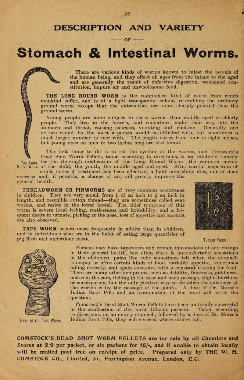 DESCRIPTION AND VARIETY - OF- Stomach & Intestinal Worms. There are various kinds of worms known to infest the bowels of £jsT the human being, and they effect all ages from the infant to the aged ma and are generally the result of defective digestion, weakened con- li'sf stitution, impure air and unwholesome food. THE LONG ROUND WORM is the commonest kind of worm from which lim mankind suffer, and is of a light transparent colour, resembling the ordinary Ms ground worm except that the extremities are more sharply pointed than the ground worm. HI Young people are more subject to these worms than middle aged or elderly jm people. They live in the bowels, and sometimes make their way into the §t? stomach and throat, causing sickness, vomiting and choking. Generally one m or two would be the most a person would be afflicted wTith, but sometimes a if much larger number is met with. - The length varies from four to eight inches, H but young ones an inch to two inches long are also found. Wk The first thing to do is to rid the system of the worms, and Comstock’s Dead Shot Worm Pellets, taken according to directions, is an infallible remedy The Long f°r thorough eradication of the Long Round Worm—the common enemy Round Worm, of the child, the youth, the middle aged and aged. After careful inspection of stools to see if treatment has been effective, a light nourishing diet, out of door exercise and, if possible, a change of air, will greatly improve the general health. THREADWORM OR PINWORMS are of very common occurrence in children. They are very small, from ^ of an inch to \ an inch in length, and resemble cotton thread—they are sometimes called seat worms, and reside in the lower bowel. The chief symptom of this worm is severe local itching, restlessness and irritability, and a fre¬ quent desire to urinate, picking at the nose, loss of appetite and anaemia are also observed. TAPE WORM occurs more frequently in adults than in children, and in individuals who are in the habit of eating large quantities of pig flesh and underdone meat. Persons may have tapeworm and remain unconscious of any change in their general health, but often there is uncomfortable sensations in the abdomen, pains like colic sometimes felt w7hen the stomach is empty or after certain kinds of food, variable appetite, sometimes failing entirely, and again excessive with a constant craving for food. There are many other symptoms, such as debility, faintness, giddiness, noises in the ears, itching in the nose and back passage, slight diarrhoea or constipation, but the only positive way to establish the existence of the worms is by the passage of the joints, A dose of Dr. Morse’s Indian Root Pills and an examination of the stool will settle the question. Comstock’s Dead Shot Worm Pellets have been uniformly successful in the eradication of this most difficult parasite. Taken according to directions, on an empty stomach, followed by a dose of Dr. Morse’s Indian Root Pills, they will succeed where others fail. COMSTOCK’S DEAD SHOT WORM PELLETS are for sale by all Chemists and Stores at 2/9 per packet, or six packets for 15/-3 and if unable to obtain locally will be mailed post free on receipt of price. Prepared only by THE W. H. COMSTOCK CO., Limited, 21, Farringdon Avenue, London, E.C.