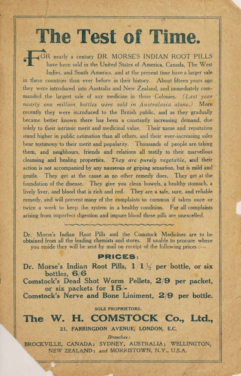 ~7T OR nearly a century DR. MORSE’S INDIAN ROOT PILLS have been sold in the United States of America, Canada, The West Indies, and South America, and at the present time have a larger sale in these countries than ever before in their history. About fifteen years ago they were introduced into Australia and New Zealand, and immediately com¬ manded the largest sale of any medicine in those Colonies. (Last year nearly one million bottles were sold in Australasia alone.) More recently they were introduced to the British public, and as they gradually became better known there has been a constantly increasing demand, due solely to their intrinsic merit and medicinal value. Their name and reputation stand higher in public estimation than all others, and their ever-increasing sales bear testimony to their merit and popularity. Thousands of people are taking them, and neighbours, friends and relations all testify to their marvellous cleansing and healing properties. They are purely vegetable, and their action is not accompanied by any nauseous or griping sensation, but is mild and gentle. They get at the cause as no other remedy does. They get at the foundation of the disease. They give you clean bowels, a healthy stomach, a lively liver, and blood that is rich and red. They are a safe, sure, and reliable remedy, and will prevent many of the complaints so common if taken once or twice a week to keep the system in a healthy condition. For all complaints arising from imperfect digestion and impure blood these pills are unexcelled. Dr. Morse’s Indian Root Pills and the Comstock Medicines are to be obtained from all the leading chemists and stores. If unable to procure where you reside they will be sent by mail on receipt of the following prices :— Dr. Morse’s Indian Root Pills, 1/1}% per bottle, or six es, Comstock’s Dead Shot or six packets for Comstock’s Nerve and , 2/9 per packet, 15/- Bone Liniment, 2/9 per bottle. SOLE PROPRIETORS: The W. H. COMSTOCK Co., Ltd., 21, FARRINGDON AVENUE, LONDON, E.C. Brandies: BROCKVILLE, CANADA* SYDNEY, AUSTRALIA* WELLINGTON, NEW ZEALAND * and MORRISTOWN, N.Y., U.S.A.