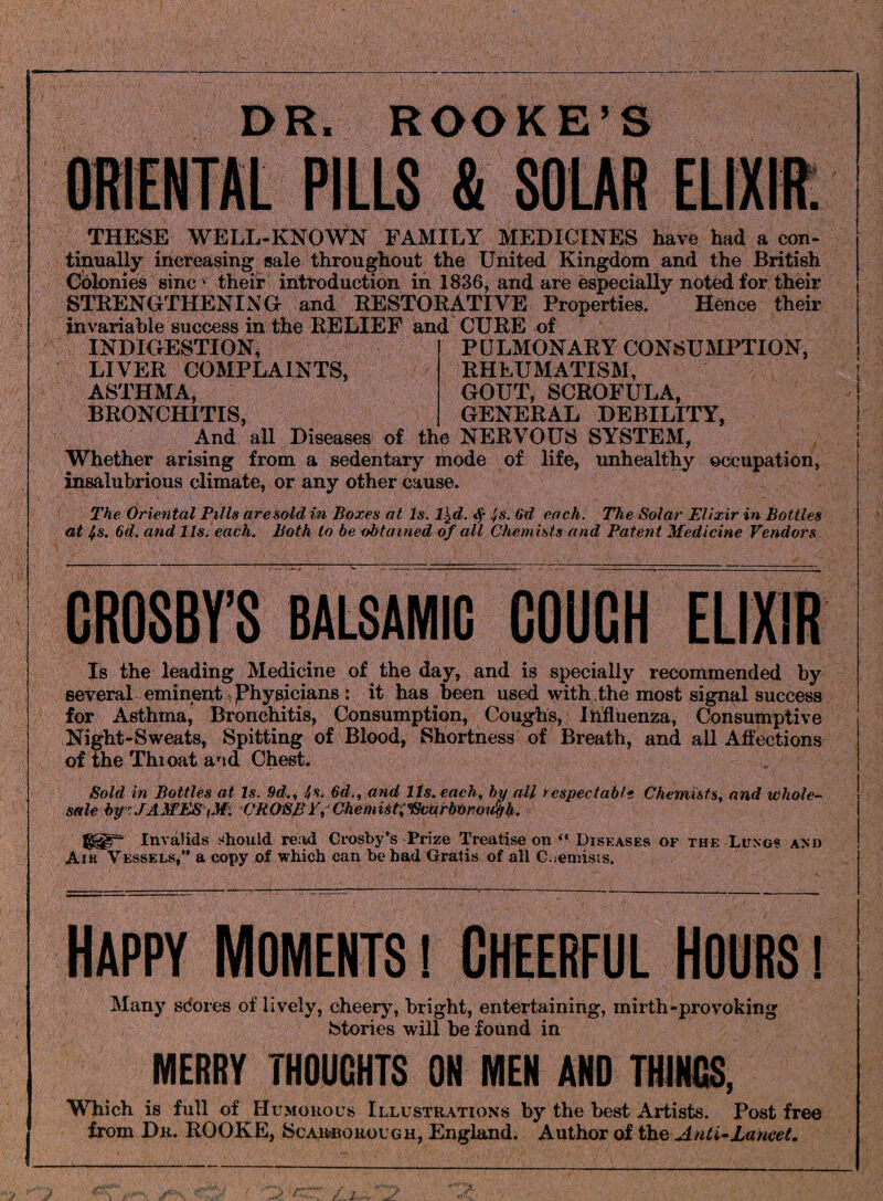 DR. ROOKE’S ORIENTAL PILLS & SOLAR ELIXIR. THESE WELL-KNOWN FAMILY MEDICINES have had a con¬ tinually increasing sale throughout the United Kingdom and the British Colonies sine • their introduction in 1836, and are especially noted for their STRENGTHENING and RESTORATIVE Properties. Hence their invariable success in the RELIEF and CURE of INDIGESTION, LIVER COMPLAINTS, ASTHMA, BRONCHITIS, PULMONARY CONSUMPTION, RHEUMATISM, GOUT, SCROFULA, GENERAL DEBILITY, And all Diseases of the NERVOUS SYSTEM, Whether arising from a sedentary mode of life, unhealthy occupation, insalubrious climate, or any other cause. The Oriental Pills are sold in Boxes at Is. l^d. $ is. 6d each. The Solar Elixir in Bottles at is. 6d. and 11s. each. Both to be obtained of all Chemists and Patent Medicine Vendors CROSBY’S BALSAMIC COUCH ELIXIR Is the leading Medicine of the day, and is specially recommended by several eminent physicians : it has been used with the most signal success for Asthma, Bronchitis, Consumption, Coughs, Influenza, Consumptive Night-Sweats, Spitting of Blood, Shortness of Breath, and all Affections of the Thioat and Chest. Sold in Bottles at Is. 9d., is. 6d., and Its. each, by all respectable Chemists, and whole¬ sale by: JAMES iM. CROSB V, ChemiSti'ScurbOroufyb. Invalids should read Crosby's Prize Treatise on “ Diseases of the Lungs and Aik Vessels,” a copy of which can be had Gratis of all Cuenrists. Happy Moments i Cheerful Hours i Many sdores of lively, cheery, bright, entertaining, mirth-provoking Stories will be found in MERRY THOUGHTS ON MEN AND THINGS, Which is full of Humorous Illustrations by the best Artists. Post free from Dr. ROOKE, Scarborough, England. Author of the Anti-Lancet.