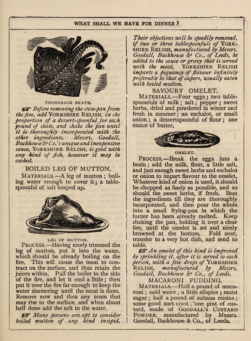 eaaSfc*-* —^ ^ -' - . —. ... . ... - ■ - ----- ~ — - - —. ». WHAT SHALL WB HAVE FOR DINNER ? THORNBACK SKATE. &Hr Before removing the stew-pan from \ the fire, add Yorkshire Relish, in the j proportion of a dessert-spoonful for sack found of skate, and shake the pan until it is thoroughly incorporated with the other ingredients. Messrs. Goodall, Backhouse & Co.'s unique and inexpensive sauce, Yorkshire Relish, is good with any kind of fish, however it may be cooked. BOILED LEG OF MUTTON. Materials.—A leg of mutton ; boil* ing water enough to cover itj a table¬ spoonful of salt heaped up. LEG OF MUTTON. Process.—Having nicely trimmed the leg of mutton, put it into the water, which should be already boiling on the fire. This will cause the meat to con¬ tract on the surface, and thus retain the juices within. Pull the boiler to the side of the fire, and let it cool a little; then put it over the fire far enough to keep the water simmering until the meat is done. Remove now and then any scum that may rise to the surface, and when about half done add the salt to the water. it2T Many persons are apt to consider boiled mutton of any kind insipid. Their objections will be speedily removed, if two or three iablespoonfuls of York¬ shire Relish, manufactured by Messrs. Goodall, Backhouse & Co., of Leeds, be added to the sauce or gravy that is served with the meat. Yorkshire Relish imparts a piquancy of flavour infinitely preferable to that of capers, usually eaten with boiled mutton. SAVOURY OMELET. Materials.—Four eggs ; two table¬ spoonfuls of milk ; salt; pepper; sweet herbs, dried and powdered in winter and fresh in summer; an eschalot, or small onion ; a dessertspoonful of flour; one ounce cf butter. OMELET. Process.—Break the eggs into a basin ; add the milk, flour, a little salt, and just enough sweet herbs and eschalot or onion to impart flavour to the omelet. Whatever kind of onion is used, it should be chopped as finely as possible, and so should the sweet herbs, if fresh. Beat the ingredients till they are thoroughly incorporated, and then pour the whole into a small frying-pan in which the | butter has been already melted. Keep shaking the pan, holding it over a clear i fire, until the omelet is set and nicely j browned at the bottom. Fold over, > transfer to a very hot dish, and send to table. 8£T A n omelet of this kind is improved by sprinkling it, after it is served to each person, with a few drops of Yorkshire Relish, manufactured by Messrs. Goodall, Backhouse & Co., of Leeds. MACARONI PUDDING. Materials.—Half a pound of maca¬ roni ; cold water ; a little allspice j moist sugar ; half a pound of sultana raisins ; some good suet crust; ''one pint of cus¬ tard, made of Goodall’s Custard Powder, manufactured by Messrs. Goodall, Backhouse & Co., of Leeds,