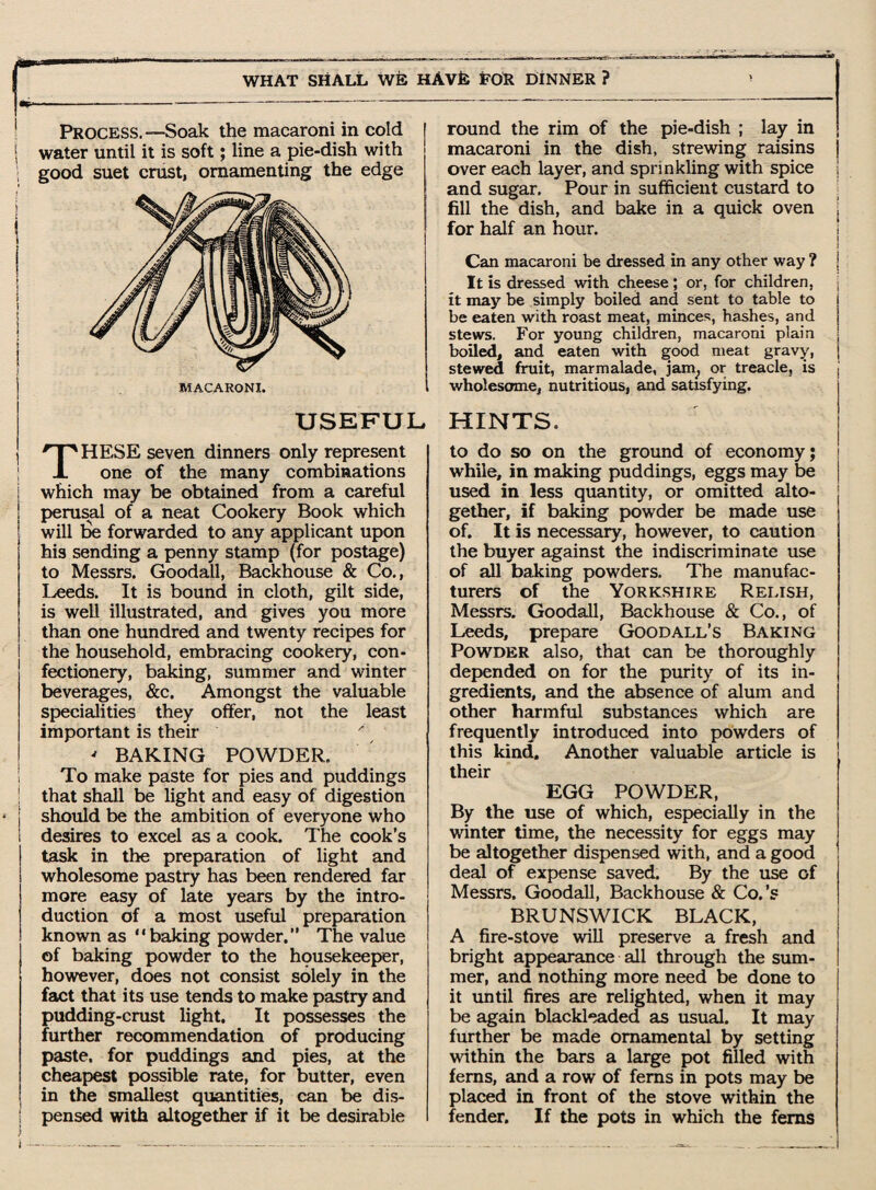 Process. —Soak the macaroni in cold ; water until it is soft; line a pie-dish with good suet crust, ornamenting the edge MACARONI. USEFUL THESE seven dinners only represent one of the many combinations which may be obtained from a careful perusal of a neat Cookery Book which will tie forwarded to any applicant upon his sending a penny stamp (for postage) to Messrs. Goodall, Backhouse & Co., Leeds. It is bound in cloth, gilt side, is well illustrated, and gives you more than one hundred and twenty recipes for the household, embracing cookery, con¬ fectionery, baking, summer and winter beverages, &c. Amongst the valuable specialities they offer, not the least important is their ' BAKING POWDER. To make paste for pies and puddings that shall be light and easy of digestion should be the ambition of everyone who desires to excel as a cook. The cook’s task in the preparation of light and wholesome pastry has been rendered far more easy of late years by the intro¬ duction of a most useful preparation known as “baking powder.” The value of baking powder to the housekeeper, however, does not consist solely in the fact that its use tends to make pastry and pudding-crust light. It possesses the further recommendation of producing paste, for puddings and pies, at the cheapest possible rate, for butter, even in the smallest quantities, can tie dis¬ pensed with altogether if it be desirable } f round the rim of the pie-dish ; lay in macaroni in the dish, strewing raisins over each layer, and sprinkling with spice and sugar. Pour in sufficient custard to fill the dish, and bake in a quick oven for half an hour. Can macaroni be dressed in any other way ? It :1s dressed with cheese; or, for children, it may be simply boiled and sent to table to be eaten with roast meat, minces, hashes, and stews. For young children, macaroni plain boiled, and eaten with good meat gravy, stewed fruit, marmalade, jani, or treacle, is wholesome, nutritious, and satisfying. HINTS. to do so on the ground of economy; while, in making puddings, eggs may be used in less quantity, or omitted alto¬ gether, if baking powder be made use of. It is necessary, however, to caution the buyer against the indiscriminate use of all baking powders. The manufac¬ turers of the Yorkshire Relish, Messrs. Goodall, Backhouse & Co., of Leeds, prepare Goodall’s Baking Powder also, that can be thoroughly depended on for the purity of its in¬ gredients, and the absence of alum and other harmful substances which are frequently introduced into powders of this kind. Another valuable article is their EGG POWDER, By the use of which, especially in the winter time, the necessity for eggs may be altogether dispensed with, and a good deal of expense saved. By the use of Messrs. Goodall, Backhouse & Co.’s BRUNSWICK BLACK, A fire-stove will preserve a fresh and bright appearance all through the sum¬ mer, and nothing more need be done to it until fires are relighted, when it may be again blackleaded as usual. It may further be made ornamental by setting within the bars a large pot filled with ferns, and a row of ferns in pots may be placed in front of the stove within the fender. If the pots in which the ferns