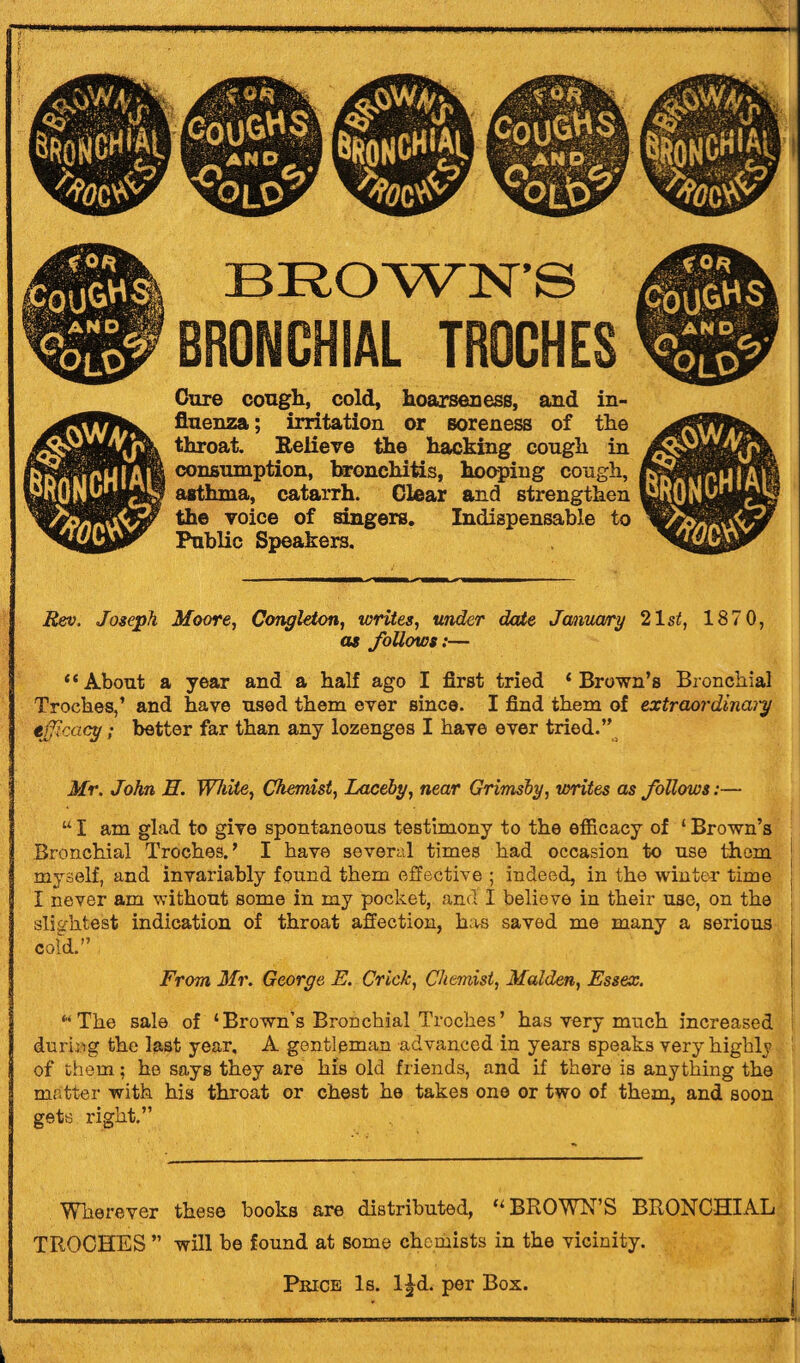 BROWN’S BRONCHIAL TROCHES Cure cough, cold, hoarseness, and in¬ fluenza ; irritation or soreness of the throat. Relieve the hacking cough in consumption, bronchitis, hooping cough, asthma, catarrh. Clear and strengthen the voice of singers. Indispensable to Public Speakers. Rev. Joseph Moore, Congleton, writes, under date January 21si5, 187 0, as follows:— “About a year and a half ago I first tried 1 Brown’s Bronchial Troches,’ and have used them ever since. I find them of extraordinary efficacy; better far than any lozenges I have ever tried.” Mr. John 3. White, Chemist, Laceby, near Grimsby, writes as follows:— “ I am glad to give spontaneous testimony to the efficacy of ‘ Brown’s Bronchial Troches.’ I have several times had occasion to use them myself, and invariably found them effective ; indeed, in the winter time j I never am without some in my pocket, and I believe in their use, on the j slightest indication of throat affection, has saved me many a serious cold.” From Mr. George E. Crick, Chemist, Malden, Essex. ... f “The sale of ‘Brown’s Bronchial Troches’ has very much increased during the last year, A gentleman advanced in years speaks very highly of them; he says they are his old friends, and if there is anything the matter with his throat or chest he takes one or two of them, and soon gets right.” Wherever these hooks are distributed, “BROWN’S BRONCHIAL TROCHES ” will he found at some chemists in the vicinity. I Price Is. l|d. per Box.