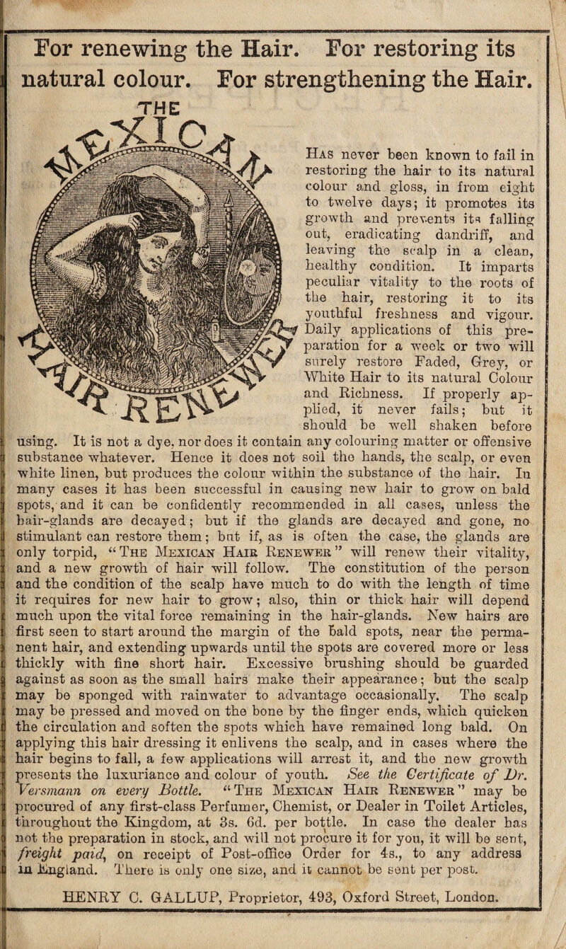 For renewing the Hair. For restoring its natural colour. For strengthening the Hair. THE Has never been known to fail in restoring the hair to its natural colour and gloss, in from eight to twelve days; it promotes its growth and prevents its falling out, eradicating dandriff, and leaving the scalp in a clean, healthy condition. It imparts peculiar vitality to the roots of the hair, restoring it to its youthful freshness and vigour. Daily applications of this pre¬ paration for a week or two will surely restore Faded, Grey, or White Hair to its natural Colour and Richness. If properly ap¬ plied, it never fails; but it j should be well shaken before using. It is not a dye, nor does it contain any colouring matter or offensive substance whatever. Hence it does not soil the hands, the scalp, or even white linen, but produces the colour within the substance of the hair. In many cases it has been successful in causing new hair to grow on bald spots, and it can be confidently recommended in all cases, unless the hair-glands are decayed; but if the glands are decayed and gone, no stimulant can restore them; but if, as is often the case, the glands are only torpid, “ The Mexican Hair Renewer ” will renew their vitality, and a new growth of hair will follow. The constitution of the person and the condition of the scalp have much to do with the length of time it requires for new hair to grow; also, thin or thick hair will depend much upon the vital force remaining in the hair-glands. New hairs are first seen to start around the margin of the bald spots, near the perma¬ nent hair, and extending upwards until the spots are covered more or less thickly with fine short hair. Excessive brushing should be guarded against as soon as the small hairs make their appearance; but the scalp may be sponged with rainwater to advantage occasionally. The scalp may be pressed and moved on the bone by the finger ends, which quicken the circulation and soften the spots which have remained long bald. On applying this hair dressing it enlivens the scalp, and in cases where the hair begins to fall, a few applications will arrest it, and the new growth presents the luxuriance and colour of youth. See the Certificate of Dr. Versmann on every Bottle. “The Mexican Hair Renewer” may be procured of any first-class Perfumer, Chemist, or Dealer in Toilet Articles, throughout the Kingdom, at 3s. fid. per bottle. In case the dealer has not the preparation in stock, and will not procure it for you, it will be sent, freight paid, on receipt of Post-office Order for 4s., to any address in England. There is only one size, and it cannot be sent per post. HENRY C. GALLUP, Proprietor, 493, Oxford Street, London.