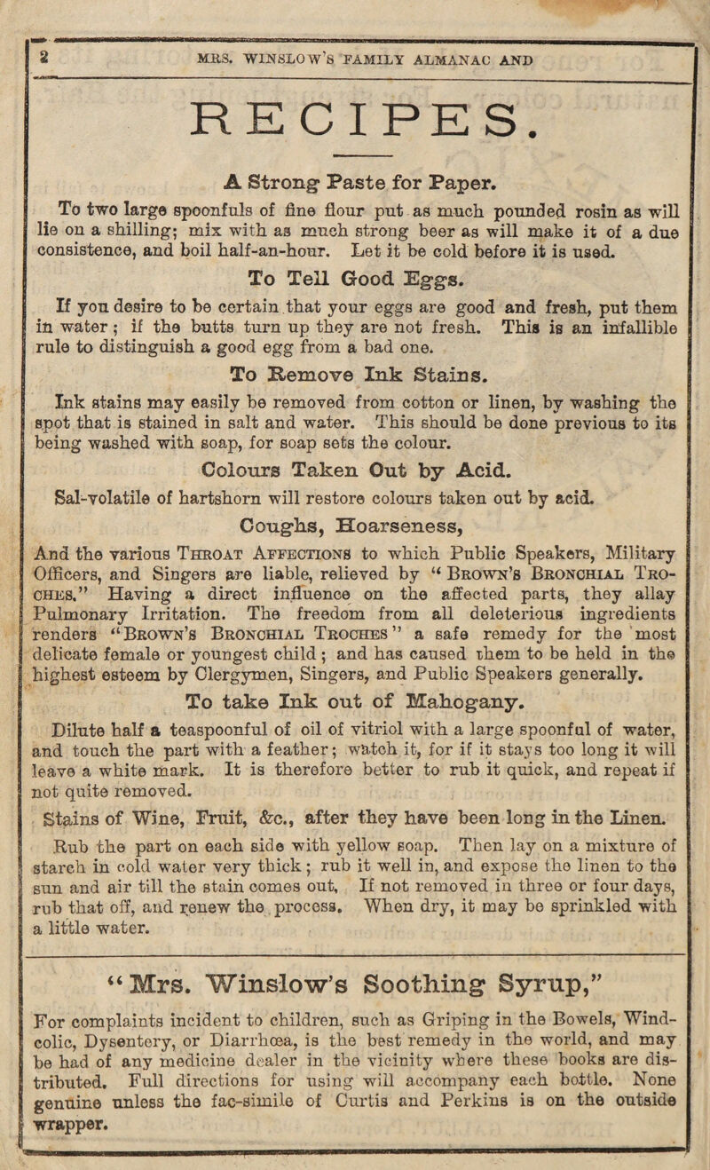 RECIPES. A Strong* Paste for Paper. To two large spoonfuls of fine flour put as much pounded rosin as will lie on a shilling; mix with as much strong beer as will make it of a due consistence, and boil half-an-hour. Let it be cold before it is used. To Tell Good Eggs. If you desire to be certain that your eggs are good and fresh, put them in water; if the butts turn up they are not fresh. This is an infallible rule to distinguish a good egg from a bad one. To Remove Ink Stains. Ink stains may easily be removed from cotton or linen, by washing the spot that is stained in salt and water. This should be done previous to its being washed with soap, for soap sets the colour. Colours Taken Out by Acid. Sal-volatile of hartshorn will restore colours taken out by acid. Coughs, Hoarseness, And the various Throat Affections to which Public Speakers, Military Officers, and Singers are liable, relieved by “ Brown’s Bronchial Tro¬ ches.” Having a direct influence on the affected parts, they allay Pulmonary Irritation. The freedom from all deleterious ingredients renders “Brown’s Bronchial Troches” a safe remedy for the most delicate female or youngest child ; and has caused them to be held in the highest esteem by Clergymen, Singers, and Public Speakers generally. To take Ink out of Mahogany. Dilute half a teaspoonful of oil of vitriol with a large spoonful of water, and touch the part with a feather; watch it, for if it stays too long it will leave a white mark. It is therefore better to rub it quick, and repeat if not quite removed. Stains of Wine, Fruit, &c., after they have been long in the Linen. .Rub the part on each side with yellow Eoap. Then lay on a mixture of 3tarch in cold water very thick; rub it well in, and expose the linen to the sun and air till the stain comes out, If not removed in three or four days, rub that off, and renew the process. When dry, it may be sprinkled with a little water. “ Mrs. Winslow’s Soothing Syrup,” For complaints incident to children, such as Griping in the Bowels, Wind- colic, Dysentery, or Diarrhoea, is the best remedy in the world, and may be had of any medicine dealer in the vicinity where these hooka are dis¬ tributed. Full directions for using will accompany each bottle. None genuine unless the fae-simile of Curtis and Perkins is on the outside wrapper.