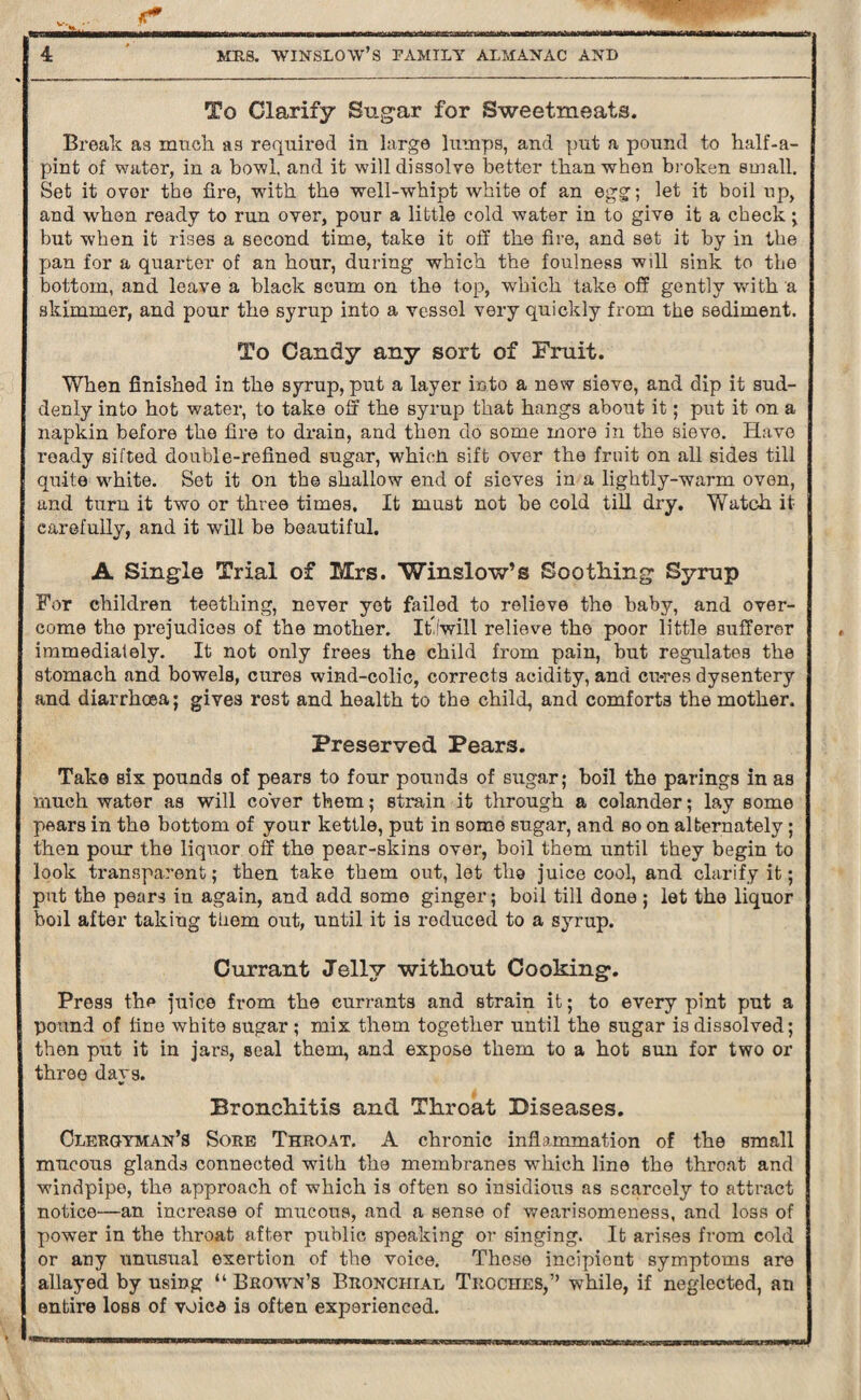 ... . marw in 'rx.tamfKYZiaunz^vus^Jxraiit^ w~i^nWnt^BMMhfcwmmmrjuirlMn—innMi f 4 MRS. WINSLOW’S FAMILY ALMANAC AND To Clarify Sugar for Sweetmeats. Break as much as required in large lumps, and put a pound to half-a- pint of water, in a bowl, and it will dissolve better than when broken small. Set it over the fire, with the well-whipt white of an egg; let it boil up, and when ready to run over, pour a little cold water in to give it a check ; but when it rises a second time, take it off the fire, and set it by in the pan for a quarter of an hour, during which the foulness wdl sink to the bottom, and leave a black scum on the top, which take off gently with a skimmer, and pour the syrup into a vessel very quickly from the sediment. To Candy any sort of Fruit. When finished in the syrup, put a layer into a new sieve, and dip it sud¬ denly into hot water, to take off the syrup that hangs about it; put it on a napkin before the fire to drain, and then do some more in the sieve. Have ready sifted double-refined sugar, whicti sift over the fruit on all sides till quite white. Set it on the shallow end of sieves in a lightly-warm oven, and turn it two or three times. It must not he cold till dry. Watch it carefully, and it will be beautiful. A Single Trial of Mrs. Winslow’s Soothing Syrup For children teething, never yet failed to relieve the baby, and over¬ come the prejudices of the mother. ItJwill relieve the poor little sufferer immediately. It not only frees the child from pain, but regulates the stomach and bowels, cures wind-colic, corrects acidity, and cu-res dysentery and diarrhoea; gives rest and health to the child, and comforts the mother. Preserved Pears. Take six pounds of pears to four pounds of sugar; boil the parings in as much water as will cover them; strain it through a colander; lay some pears in the bottom of your kettle, put in some sugar, and so on alternately; then pour the liquor off the pear-skins over, boil them until they begin to look transparent; then take them out, let tlig juice cool, and clarify it; put the pears in again, and add some ginger; boil till done; let the liquor boil after takiug them out, until it is reduced to a syrup. Currant Jelly without Cooking. Press the juice from the currants and strain it; to every pint put a pound of fine white sugar ; mix them together until the sugar is dissolved; then put it in jars, seal them, and expose them to a hot sun for two or three days. Bronchitis and Throat Diseases. Clergyman’s Sore Throat. A chronic inflammation of the small mucous glands connected with the membranes which line the throat and windpipe, the approach of which is often so insidious as scarcely to attract notice—an increase of mucous, and a sense of wearisomeness, and loss of power in the throat after public speaking or singing. It arises from cold or any unusual exertion of the voice. These incipient symptoms are allayed by using “ Brown’s Bronchial Troches,” while, if neglected, ati entire loss of voice is often experienced.