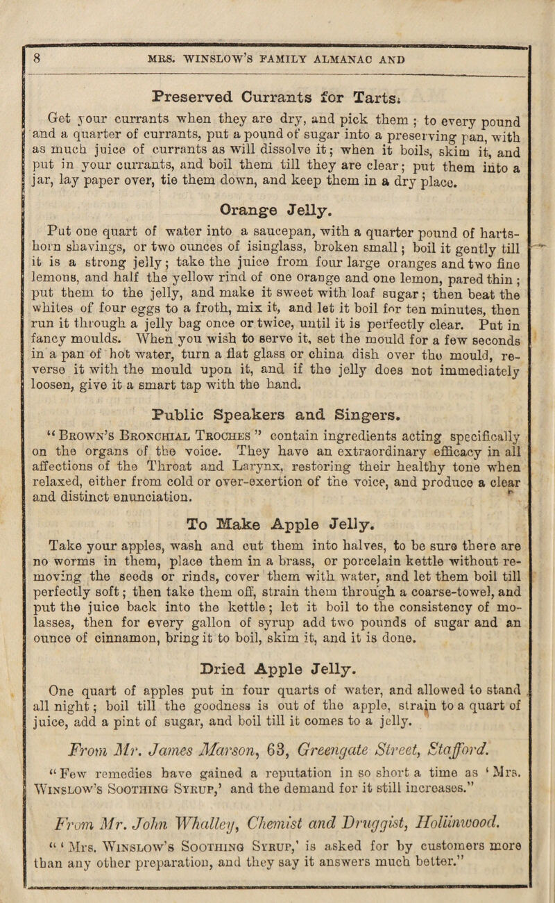 Preserved Currants for Tarts; Get your currants when they are dry, and pick them ; to every pound and a quarter of currants, put a pound of sugar into a preserving pan, with as much juice of currants as will dissolve it; when it boils, skim it, and put in your currants, and boil them till they are clear; put them into a jar, lay paper over, tie them down, and keep them in a dry place. Orange Jelly. Put one quart of water into a saucepan, with a quarter pound of harts¬ horn shavings, or two ounces of isinglass, broken small; boil it gently till it is a strong jelly; take the juice from four large oranges and two fine lemons, and half the yellow rind of one orange and one lemon, pared thin ; put them to the jelly, and make it sweet with loaf sugar; then beat the whites of four eggs to a froth, mix. it, and let it boil for ten minutes, then run it through a jelly bag once or twice, until it is perfectly clear. Put in fancy moulds. When you wish to serve it, set the mould for a few seconds in a pan of hot water, turn a flat glass or china dish over the mould, re¬ verse it with the mould upon it, and if the jelly does not immediately loosen, give it a smart tap with the hand. Public Speakers arid Singers. “ Brown’s Bronchial Troches ” contain ingredients acting specifically on the organs of the voice. They have an extraordinary efficacy in all affections of the Throat and Larynx, restoring their healthy tone when relaxed, either from cold or over-exertion of the voice, and produce a clear and distinct enunciation. To Make Apple Jelly. Take your apples, wash and cut them into halves, to be sure there are no worms in them, place them in a brass, or porcelain kettle without re¬ moving the seeds or rinds, cover them with water, and let them boil till perfectly soft; then take them off, strain them through a coarse-towel, and put the juice back into the kettle; let it boil to the consistency of mo¬ lasses, then for every gallon of syrup add two pounds of sugar and an ounce of cinnamon, bring it to boil, skim it, and it is done. Dried Apple Jelly. One quart of apples put in four quarts of water, and allowed to stand . all night; boil till the goodness is out of the apple, strajn to a quart of juice, add a pint of sugar, and boil till it comes to a jelly. From Mr. James Mar son, 63, Greengate Street, Stafford. “Few remedies have gained a reputation in so short a time as ‘Mrs. Winslow’s Soothing Syrup,’ and the demand for it still increases.” From Mr. John Whatley, Chemist and Druggist, Holiinwood. “ ‘ Mrs. Winslow’s Soothing Syrup,’ is asked for by customers more than any other preparation, and they say it answers much better.”