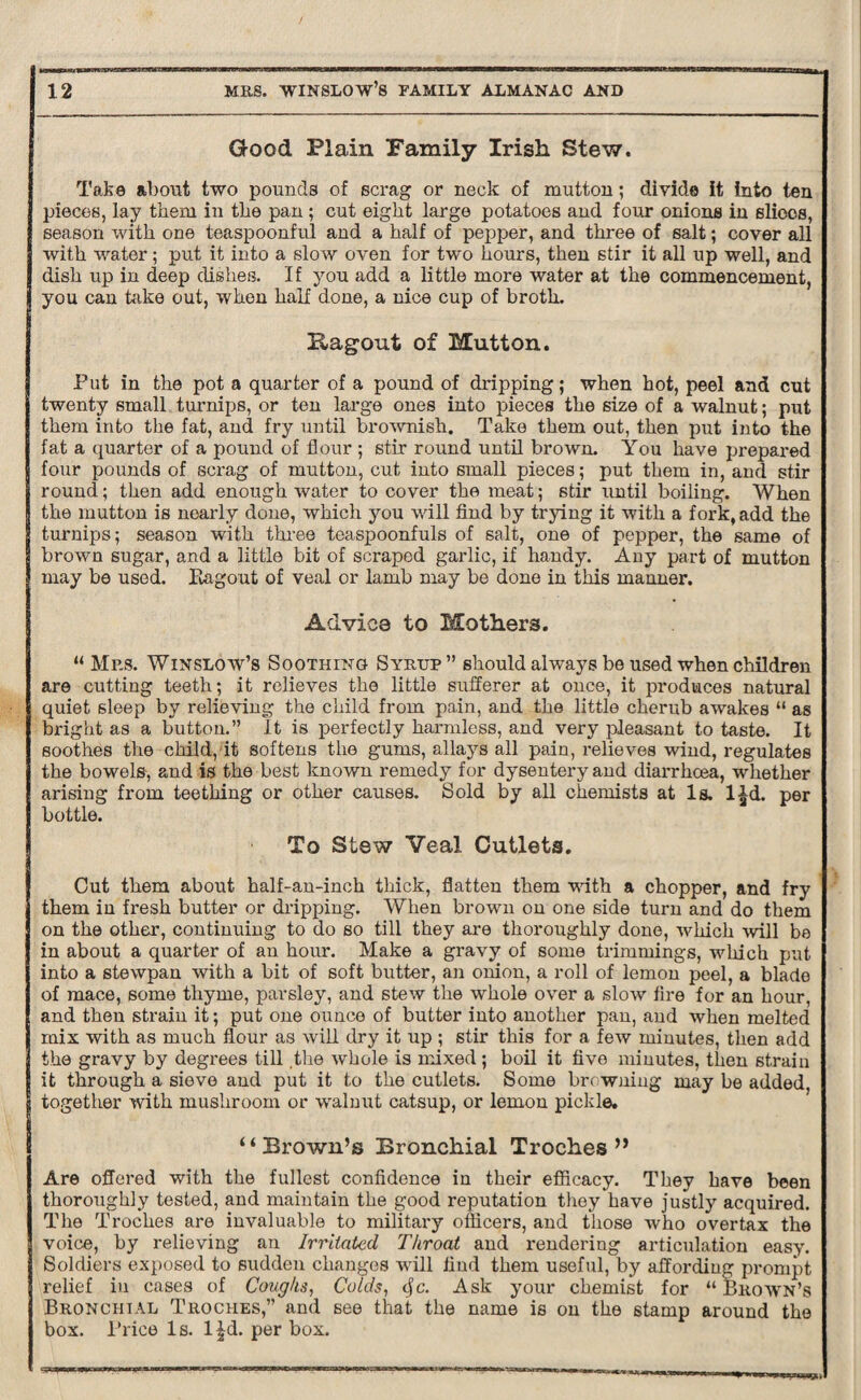 Good Plain Family Irish Stew. Take about two pounds of scrag or neck of mutton; divide it into ten pieces, lay them in the pan ; cut eight large potatoes and four onions in slices, season with one teaspoonful and a half of pepper, and three of salt; cover all with water; put it into a slow oven for two hours, then stir it all up well, and dish up in deep dishes. If you add a little more water at the commencement, you can hike out, when half done, a nice cup of broth. Ragout of Mutton. Put in the pot a quarter of a pound of dripping; when hot, peel and cut twenty small turnips, or ten large ones into pieces the size of a walnut; put them into the fat, and fry until brownish. Take them out, then put into the fat a quarter of a pound of flour ; stir round until brown. You have prepared four pounds of scrag of mutton, cut into small pieces; put them in, and stir round; then add enough water to cover the meat; stir until boiling. When the mutton is nearly done, which you will find by trying it with a fork, add the turnips; season with three teaspoonfuls of salt, one of pepper, the same of brown sugar, and a little bit of scraped garlic, if handy. Any part of mutton may be used. Bagout of veal or lamb may be done in this manner. Advic8 to Mothers. “ Mrs. Winslow’s Soothing Syrup” should always be used when children are cutting teeth; it relieves the little sufferer at once, it produces natural quiet sleep by relieving the child from pain, and the little cherub awakes “ as bright as a button.” It is perfectly harmless, and very pleasant to taste. It soothes the child, it softens the gums, allays all pain, relieves wind, regulates the bowels, and is the best known remedy for dysentery and diarrhoea, whether arising from teething or other causes. Sold by all chemists at Is. l£d. per bottle. To Stew Veal Cutlets. Cut them about half-an-inch thick, flatten them with a chopper, and fry them in fresh butter or dripping. When brown on one side turn and do them on the other, continuing to do so till they are thoroughly done, which will be in about a quarter of an hour. Make a gravy of some trimmings, which put into a stewpan with a bit of soft butter, an onion, a roll of lemon peel, a blade of mace, some thyme, parsley, and stew the whole over a slow fire for an hour, and then strain it; put one ounce of butter into another pan, and when melted mix with as much flour as will dry it up ; stir this for a few minutes, then add the gravy by degrees till the whole is mixed ; boil it five minutes, then strain it through a sieve and put it to the cutlets. Some browning may be added, together with mushroom or walnut catsup, or lemon pickle. “Brown’s Bronchial Troches ” Are offered with the fullest confidence in their efficacy. They have been thoroughly tested, and maintain the good reputation they have justly acquired. The Troches are invaluable to military officers, and those who overtax the voice, by relieving an Irritated, Throat and rendering articulation easy. Soldiers exposed to sudden changes will find them useful, by affording prompt relief in cases of Coughs, Colds, cfe. Ask your chemist for “Brown’s Bronchial Troches,” and see that the name is on the stamp around the box. Price Is. ljd. per box.