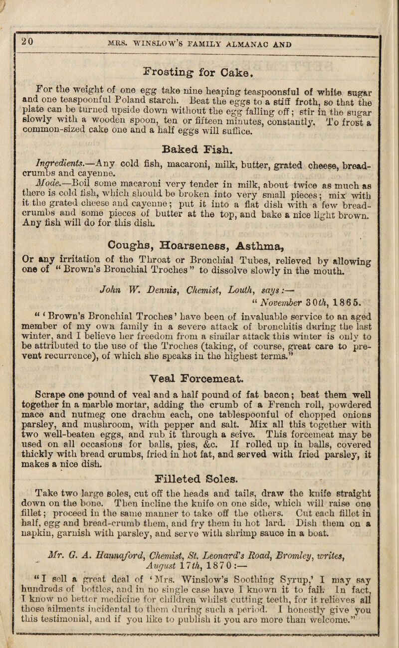 Frosting for Cake, For the weight of one egg take nine heaping teaspoonsful of white sugar and one teaspoonful Poland starch. Beat the eggs to a stiff froth, so that the plate can be turned upside down without the egg falling off; stir in the sugar slowly with a wooden spoon, ten or fifteen minutes, constantly. To frost a common-sized cake one and a half eggs will suffice. Baked Fish. Ingredients.—Any cold fish, macaroni, milk, butter, grated cheese, bread¬ crumbs and cayenne. Mode.—Boil some, macaroni very tender in milk, about twice as much as there is cold fish, which should, be broken into very small pieces; mix with it the grated cheese and cayenne; put it into a flat dish with a few bread¬ crumbs and some pieces of butter at the top, and bake a nice light brown. Any fish will do for this dish. Coughs, Hoarseness, Asthma, Or any irritation of the Throat or Bronchial Tubes, relieved by allowing one of “ Brown’s Bronchial Troches ” to dissolve slowly in the mouth. John W. Dennis, Chemist, Louth, sags:— “ November 3 0th, 186 5. “ ‘ Brown’s Bronchial Troches ’ have been of invaluable service to an aged member of my own family in a severe attack of bronchitis during the last winter, and I believe her freedom from a similar attack this winter is only to be attributed to the use of the Troches (taking, of course, great care to pre¬ vent recurrence), of which she speaks in the highest terms.” Veal Forcemeat. Scrape one pound of veal and a half pound of fat bacon; beat them well together in a marble mortar, adding the crumb of a French roll, powdered mace and nutmeg one drachm each, one tablespoonful of chopped onions parsley, and mushroom, with pepper and salt. Mix all this together with two well-beaten eggs, and rub it through a seive. This forcemeat may be used on all occasions for balls, pies, &c. If rolled up in balls, covered thickly with bread crumbs, fried in hot fat, and served with fried parsley, it makes a nice dish. Filleted Soles. Take two large soles, cut off the heads and tails, draw the knife straight down on the bone. Then incline the knife on one side, which will raise one fillet; proceed in the same manner to take off the others. Cut each fillet in half, egg and bread-crumb them, and fry them in hot lard. Dish them on a napkin, garnish with parsley, and serve with shrimp sauce in a boat. Mr. G. A. Uannaford, Chemist, St. Leonard's Road, Bromley, writes, August 11th, 187 0:— “I sell a great deal of ‘ Mrs. Winslow’s Soothing Syrup,’ I may say hundreds of bottles, and in no single case have I known it to fail. In fact, I know no better medicine for children whilst cutting teeth, for it relieves all those ailments incidental to them during such a period. I honestly give you this testimonial, and if you like to publish it you are more than welcome.” ■w i——n i» nw —r noq^ir ti ou,*»wy-»nr