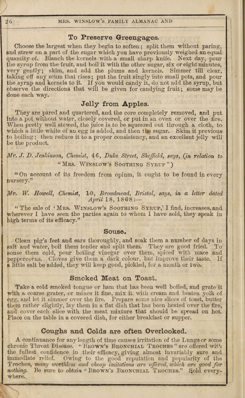 To Preserve Greengages. Choose the largest when they begin to soften; split them without paring, and strew on a part of the sugar which you have previously weighed an equal quantity of. Blanch the kernels with a small sharp knife. Next day, pour the syrup from the fruit, aud boil it with the other sugar, six or eight minutes, very gently; skim, and add the plums and kernels. Simmer till clear, taking off any scum that rises; put the fruit singly iuto small pots, and pour the syrup and kernels to it. If you would candy it, do not add the syrup, but observe the directions that will be given for candying fruit; some may be done each way. Jelly from Apples. They are pared and quartered, and the core completely removed, and put into a pot without water, closely covered, or put in an oven or over the fire. When pretty well stewed, the juice is to be squeezed out through a cloth, to which a little white of an egg is added, and then the sugar. Skim it previous to boiling ; then reduce it to a proper consistency, and an excellent jelly will be the product. Mr. J. D. Jenkinson, Chemist, 46, Duke Street, Sheffield, says, (in relation to “Mrs. Winslow’s Soothing Syrup”) “ On account of its freedom from opium, it ought to be found in every nursery.” Mr. W. Howell, Chemist, 10, Broadmead, Bristol, says, in a letter dated April 18, 1868 :— “ The sale of ‘ Mrs. Winslow’s Soothing Syrup,’ I find, increases, and wherever I have seen the parties again to whom I have sold, they speak in high terms of its efficacy.” Souse. Clean pig’s feet and ears thoroughly, and soak them a number of days in salt and water, boil them tender and split them. They are good fried. To souse them cold, pour boiling vinegar over them, spiced with mace and peppercorns. Cloves give them a dark colour, but improve their taste. If a little salt be added, they will keep good, pickled, for a month or two. Smoked Meat on Toast. Take a cold smoked tongue or ham that has been well boiled, and grate it with a coarse grater, or mince it fine, mix it. with cream and beaten yolk of egg, and let it simmer over the fire. Prepare some nice slices of toast, butter them rather slightly, lay them in a flat dish that has been heated over the fire, and cover each slice with the meat mixture that should be spread on hot. Place on the table in a covered dish, for either breakfast or supper. Coughs and Colds are often Overlooked. A continuance for any length of time causes irritation of the Lungs or some chronic Throat Disease. “Brown’s Bronchial Troches” are offered with the fullest confidence in their efficacy, giving almost invariably sure and immediate relief. Owing to the good reputation and popularity of the Troches, many worthless and cheap imitations are offered, which are good for nothing. Be sure to obtain “Brown’s Bronchial Troches.” Sold every¬ where..