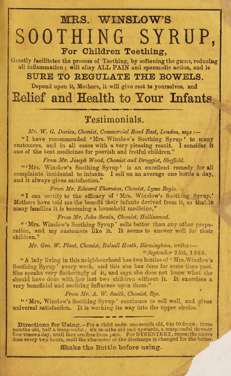 MBS. WINSLOW’S SOOTHING SYRUP, For Children Teething, Greatly facilitates the process of Teething, by softening the gums, reducing all inflammation; will allay ALL PAIN and spasmodic action, and is SURE TO REGULATE THE ROWELS. Depend upon it, Mothers, it will give rest to yourselves, and Belief and Health to Your Infants Testimonials. Mr. W. G. Dames, Chemist, Commercial Road East, London, says:—1 “I have recommended ‘Mrs. Winslow’s Soothing Syrup1 to mauy customers, and in all cases with a very pleasing result. I consider it one of the best medicines for peevish and fretful children.” From Mr. Joseph Wood, Chemist and Druggist, Sheffield. “‘Mrs. Winslow’s Soothing Syrup’ is an excellent remedy for all complaints incidental to infants. I sell on an average one bottle a day, and it always gives satisfaction.” From Mr. Edward Thornton, Chemist, Lyme Regis. “ I can certify to the efficacy of ‘ Mrs. Winslow’s Soothing .Syrup.’ Mothers have told me the benefit their infants derived from it, so that in many families it is becoming a household medicine.” From Mr. John Swain, Chemist, Hollinwood. “ ‘ Mrs. Winslow’s Soothing Syrup ’ sells better than any other prepa- I ration, and my customers like it. It seems to answer well for their children.” Mr. Geo. W. Plant, Chemist, Balsall Heath, Birmingham, writes:— “ September 2 5 th, 186 8. “ A lady living in this neighbourhood has two bottles of ‘ Mrs.Winslow's Soothing Syrup ’ every week, and this she has done for some time past. She speaks very flatteringly of it, and says she does not know what she should have done with her last two children without it. It exercises a very beneficial and soothing influence upon them.” From Mr. A. W. Smith, Chemist, Rye. “ ‘ Mrs. Winslow’s Soothing Syrup ’ continues to sell well, and gives universal satisfaction. It is working its way into the upper circles.” Directions for Using'.—For a child under one month old, 6to 10 drops; three months old, half a teaspoonful; six months old and upwards, a teaspoonfal three.or four times a day, until they are free from pain. For DYSENTERY, repeat the above dose every two hours, until the character of the discharge is changed for the better. Shake the Bottle before using1.