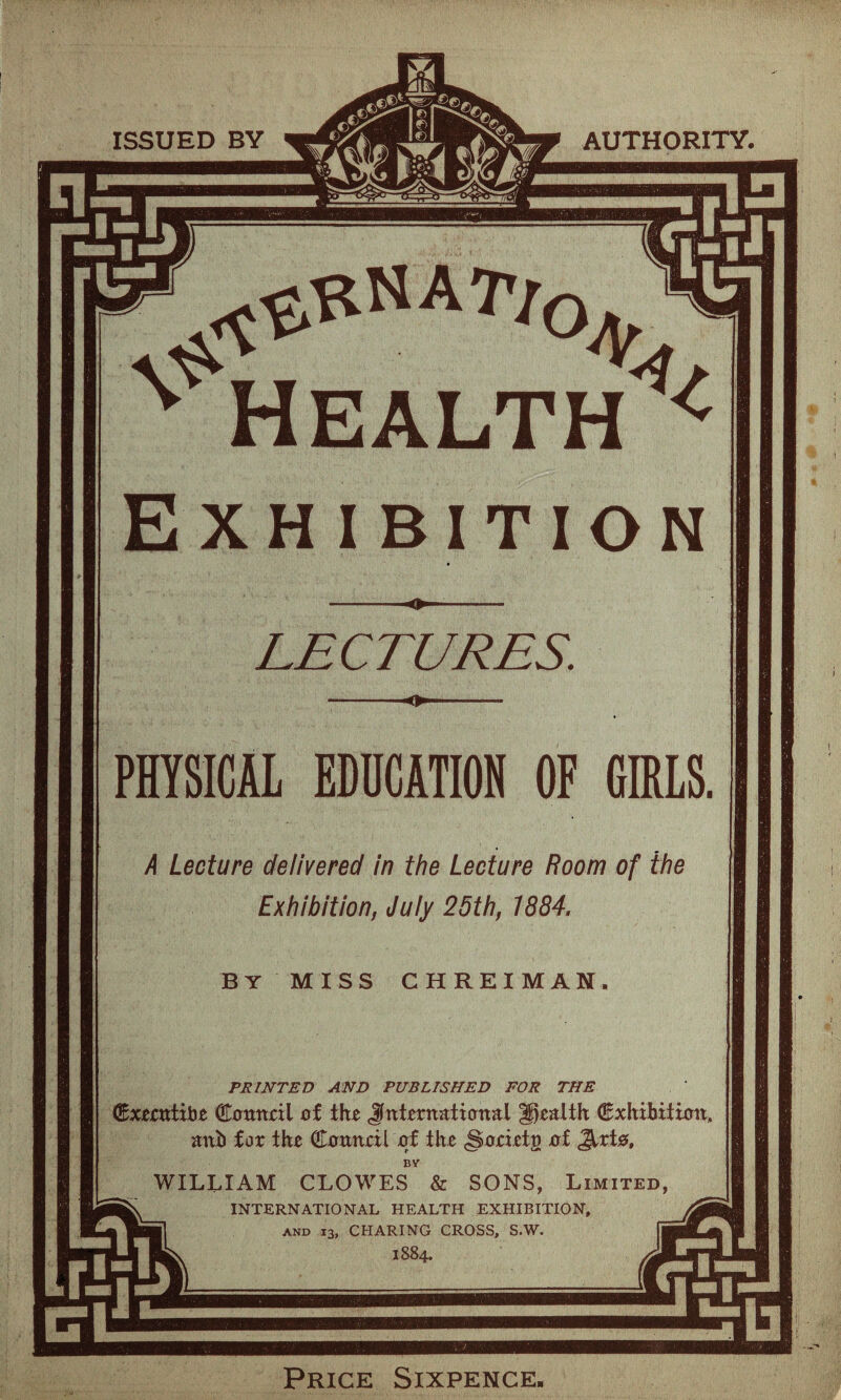 ISSUED BY AUTHORITY. Health ^ Exhibition LECTURES. PHYSICAL EDUCATION OF GIRLS. A Lecture delivered in the Lecture Room of the Exhibition, July 25th, 1884. BY miss chreiman. PRINTED AND PUBLISHED FOR THE dExerntibe Council of the Jfnternationat health Exhibition, mtb for the Council of the §oeietg of Jlrte, BY WILLIAM CLOWES & SONS, Limited, INTERNATIONAL HEALTH EXHIBITION, and 13, CHARING CROSS, S.W. 1884. Price Sixpence.