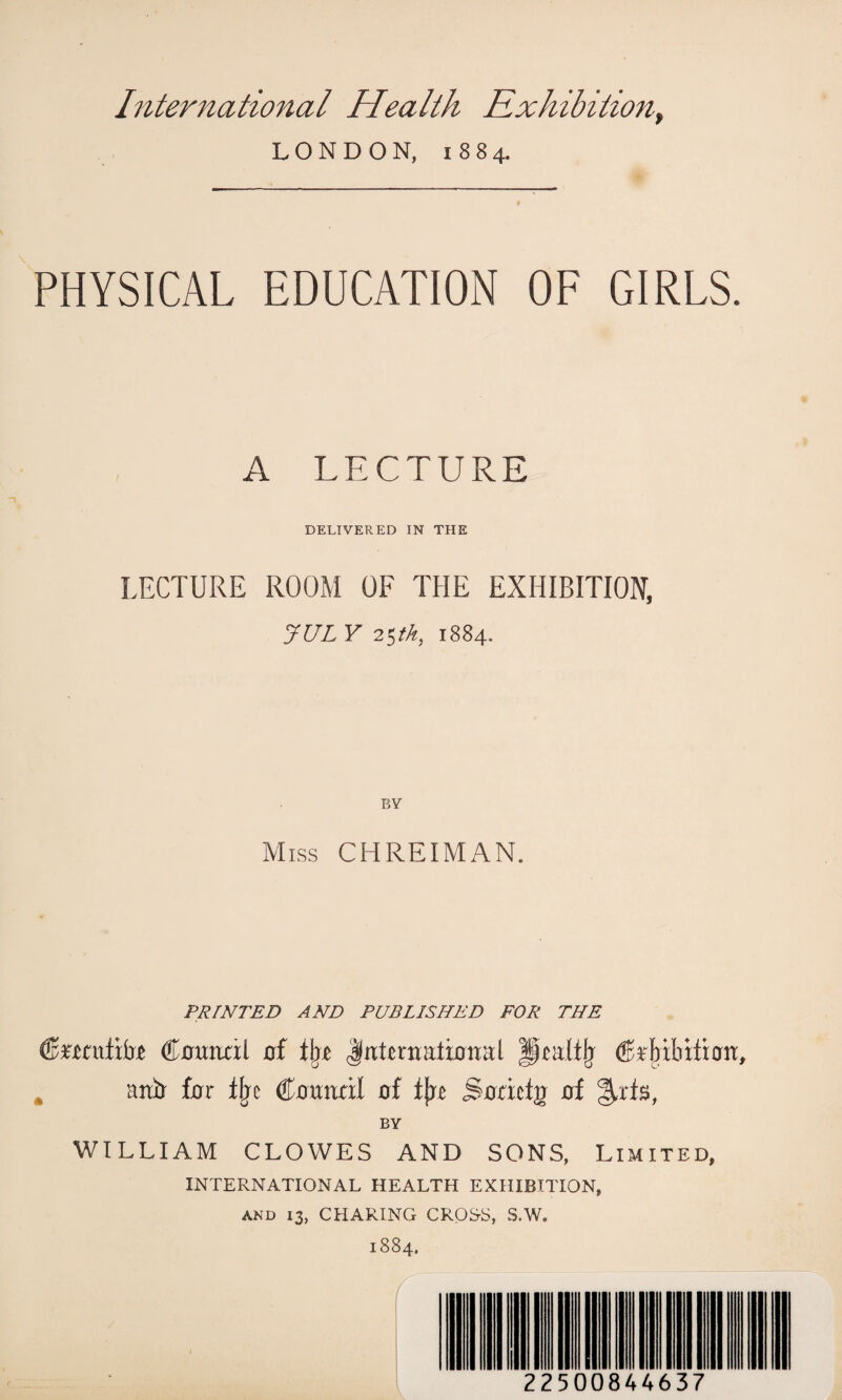 LONDON, 1884. PHYSICAL EDUCATION OF GIRLS. A LECTURE DELIVERED IN THE LECTURE ROOM OF THE EXHIBITION, JUL V 25th, 1884. BY Miss CHREIMAN. PRINTED AND PUBLISHED FOR THE (Bnzntxbz dtauncil of % JnUrtratirraal pmlilj Rttfr far % (Homuxl of fjxe jSoactg of %xt$, BY WILLIAM CLOWES AND SONS, Limited, INTERNATIONAL HEALTH EXHIBITION, and 13, CHARING CROS-S, S.W. 1884. 22500844637