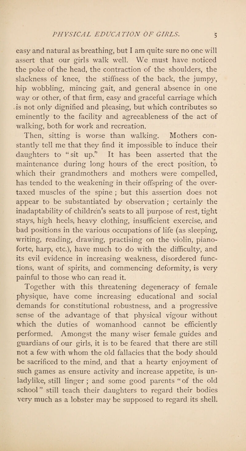 easy and natural as breathing, but I am quite sure no one will assert that our girls walk well. We must have noticed the poke of the head, the contraction of the shoulders, the slackness of knee, the stiffness of the back, the jumpy, hip wobbling, mincing gait, and general absence in one way or other, of that firm, easy and graceful carriage which is not only dignified and pleasing, but which contributes so eminently to the facility and agreeableness of the act of walking, both for work and recreation. Then, sitting is worse than walking. Mothers con¬ stantly tell me that they find it impossible to induce their daughters to “ sit up.” It has been asserted that the maintenance during long hours of the erect position, to which their grandmothers and mothers were compelled, has tended to the weakening in their offspring of the over¬ taxed muscles of the spine ; but this assertion does not appear to be substantiated by observation ; certainly the inadaptability of children’s seats to all purpose of rest, tight stays, high heels, heavy clothing, insufficient exercise, and bad positions in the various occupations of life (as sleeping, writing, reading, drawing, practising on the violin, piano¬ forte, harp, etc.), have much to do with the difficulty, and its evil evidence in increasing weakness, disordered func¬ tions, want of spirits, and commencing deformity, is very painful to those who can read it. Together with this threatening degeneracy of female physique, have come increasing educational and social demands for constitutional robustness, and a progressive sense of the advantage of that physical vigour without which the duties of womanhood cannot be efficiently performed. Amongst the many wiser female guides and guardians of our girls, it is to be feared that there are still not a few with whom the old fallacies that the body should be sacrificed to the mind, and that a hearty enjoyment of such games as ensure activity and increase appetite, is un¬ ladylike, still linger; and some good parents “of the old school ” still teach their daughters to regard their bodies very much as a lobster may be supposed to regard its shell.