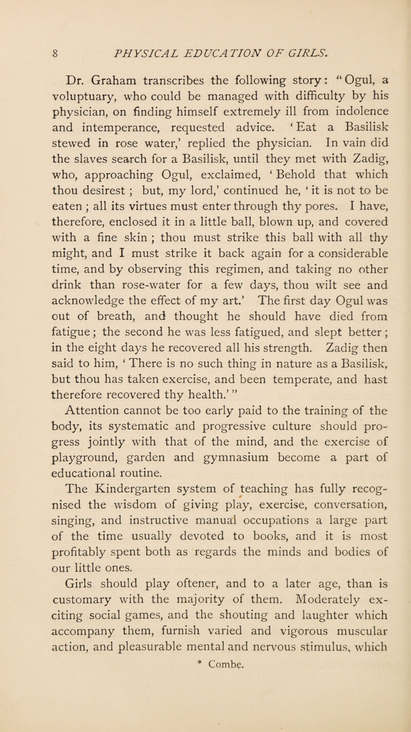 Dr. Graham transcribes the following story: “ Ogul, a voluptuary, who could be managed with difficulty by his physician, on finding himself extremely ill from indolence and intemperance, requested advice. ‘ Eat a Basilisk stewed in rose water/ replied the physician. In vain did the slaves search for a Basilisk, until they met with Zadig, who, approaching Ogul, exclaimed, ‘ Behold that which thou desirest ; but, my lord,’ continued he, ‘ it is not to be eaten ; all its virtues must enter through thy pores. I have, therefore, enclosed it in a little ball, blown up, and covered with a fine skin ; thou must strike this ball with all thy might, and I must strike it back again for a considerable time, and by observing this regimen, and taking no other drink than rose-water for a few days, thou wilt see and acknowledge the effect of my art.’ The first day Ogul was out of breath, and thought he should have died from fatigue; the second he was less fatigued, and slept better; in the eight days he recovered all his strength. Zadig then said to him, ‘ There is no such thing in nature as a Basilisk, but thou has taken exercise, and been temperate, and hast therefore recovered thy health.’ ” Attention cannot be too early paid to the training of the body, its systematic and progressive culture should pro¬ gress jointly with that of the mind, and the exercise of playground, garden and gymnasium become a part of educational routine. The Kindergarten system of teaching has fully recog¬ nised the wisdom of giving play, exercise, conversation, singing, and instructive manual occupations a large part of the time usually devoted to books, and it is most profitably spent both as regards the minds and bodies of our little ones. Girls should play oftener, and to a later age, than is customary with the majority of them. Moderately ex¬ citing social games, and the shouting and laughter which accompany them, furnish varied and vigorous muscular action, and pleasurable mental and nervous stimulus, which * Combe.