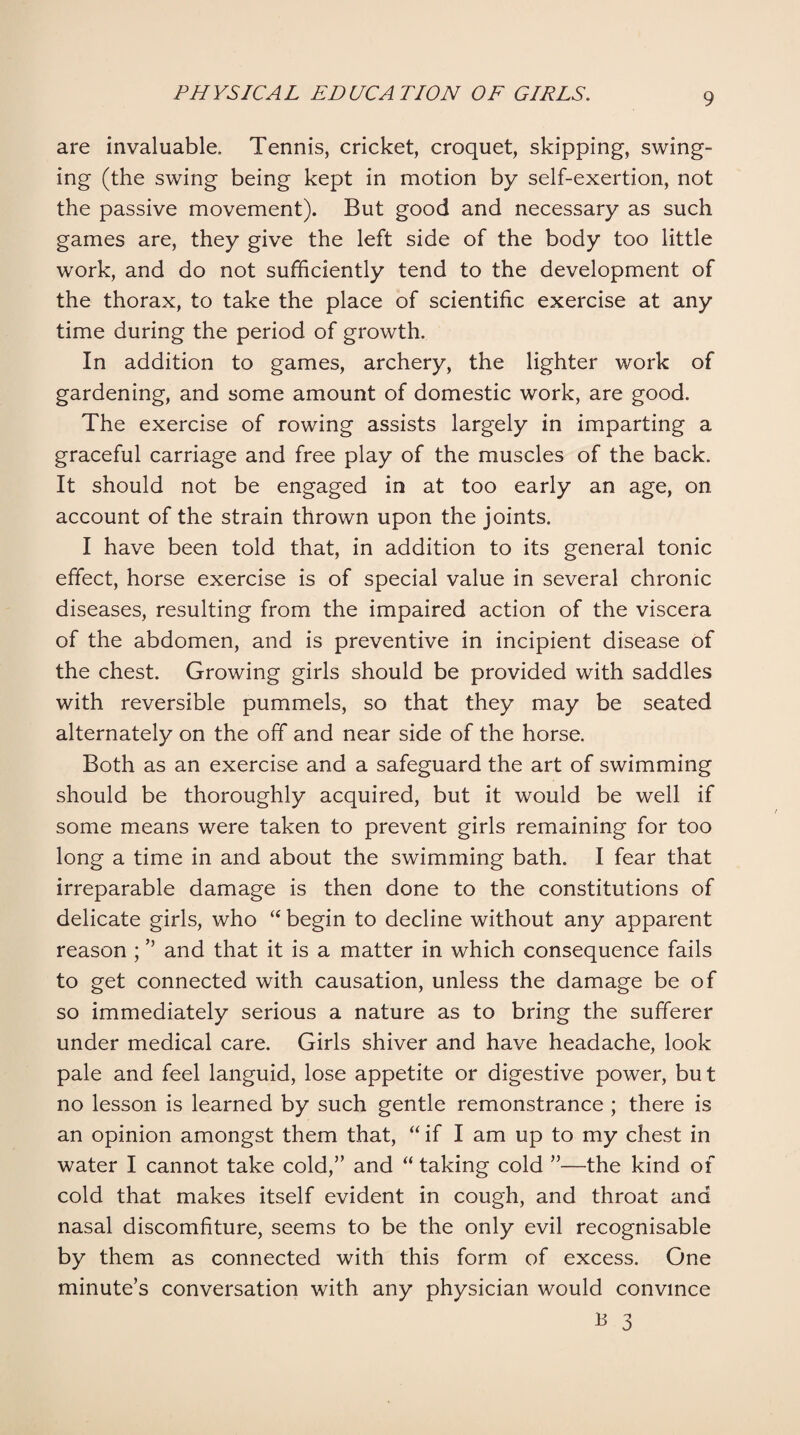 are invaluable. Tennis, cricket, croquet, skipping, swing¬ ing (the swing being kept in motion by self-exertion, not the passive movement). But good and necessary as such games are, they give the left side of the body too little work, and do not sufficiently tend to the development of the thorax, to take the place of scientific exercise at any time during the period of growth. In addition to games, archery, the lighter work of gardening, and some amount of domestic work, are good. The exercise of rowing assists largely in imparting a graceful carriage and free play of the muscles of the back. It should not be engaged in at too early an age, on account of the strain thrown upon the joints. I have been told that, in addition to its general tonic effect, horse exercise is of special value in several chronic diseases, resulting from the impaired action of the viscera of the abdomen, and is preventive in incipient disease of the chest. Growing girls should be provided with saddles with reversible pummels, so that they may be seated alternately on the off and near side of the horse. Both as an exercise and a safeguard the art of swimming should be thoroughly acquired, but it would be well if some means were taken to prevent girls remaining for too long a time in and about the swimming bath. I fear that irreparable damage is then done to the constitutions of delicate girls, who “ begin to decline without any apparent reason ; ” and that it is a matter in which consequence fails to get connected with causation, unless the damage be of so immediately serious a nature as to bring the sufferer under medical care. Girls shiver and have headache, look pale and feel languid, lose appetite or digestive power, but no lesson is learned by such gentle remonstrance ; there is an opinion amongst them that, “ if I am up to my chest in water I cannot take cold,” and “ taking cold ”—the kind of cold that makes itself evident in cough, and throat and nasal discomfiture, seems to be the only evil recognisable by them as connected with this form of excess. One minute’s conversation with any physician would convince