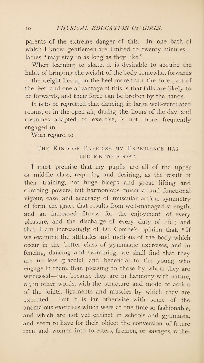 parents of the extreme danger of this. In one bath of which I know, gentlemen are limited to twenty minutes— ladies “ may stay in as long as they like.” When learning to skate, it is desirable to acquire the habit of bringing the weight of the body somewhat forwards —the weight lies upon the heel more than the fore part of the feet, and one advantage of this is that falls are likely to be forwards, and their force can be broken by the hands. It is to be regretted that dancing, in large well-ventilated rooms, or in the open air, during the hours of the day, and costumes adapted to exercise, is not more frequently engaged in. With regard to The Kind of Exercise my Experience has LED ME TO ADOPT. I must premise that my pupils are all of the upper or middle class, requiring and desiring, as the result of their training, not huge biceps and great lifting and climbing powers, but harmonious muscular and functional vigour, ease and accuracy of muscular action, symmetry of form, the grace that results from well-managed strength, and an increased fitness for the enjoyment of every pleasure, and the discharge of every duty of life ; and that I am increasingly of Dr. Combes opinion that, “ If we examine the attitudes and motions of the body which occur in the better class of gymnastic exercises, and in fencing, dancing and swimming, we shall find that they are no less graceful and beneficial to the young who engage in them, than pleasing to those by whom they are witnessed—just because they are in harmony with nature, or, in other words, with the structure and mode of action of the joints, ligaments and muscles by which they are executed. But it is far otherwise with some of the anomalous exercises which were at one time so fashionable, and which are not yet extinct in schools and gymnasia, and seem to have for their object the conversion of future men and women into foresters, firemen, or savages, rather