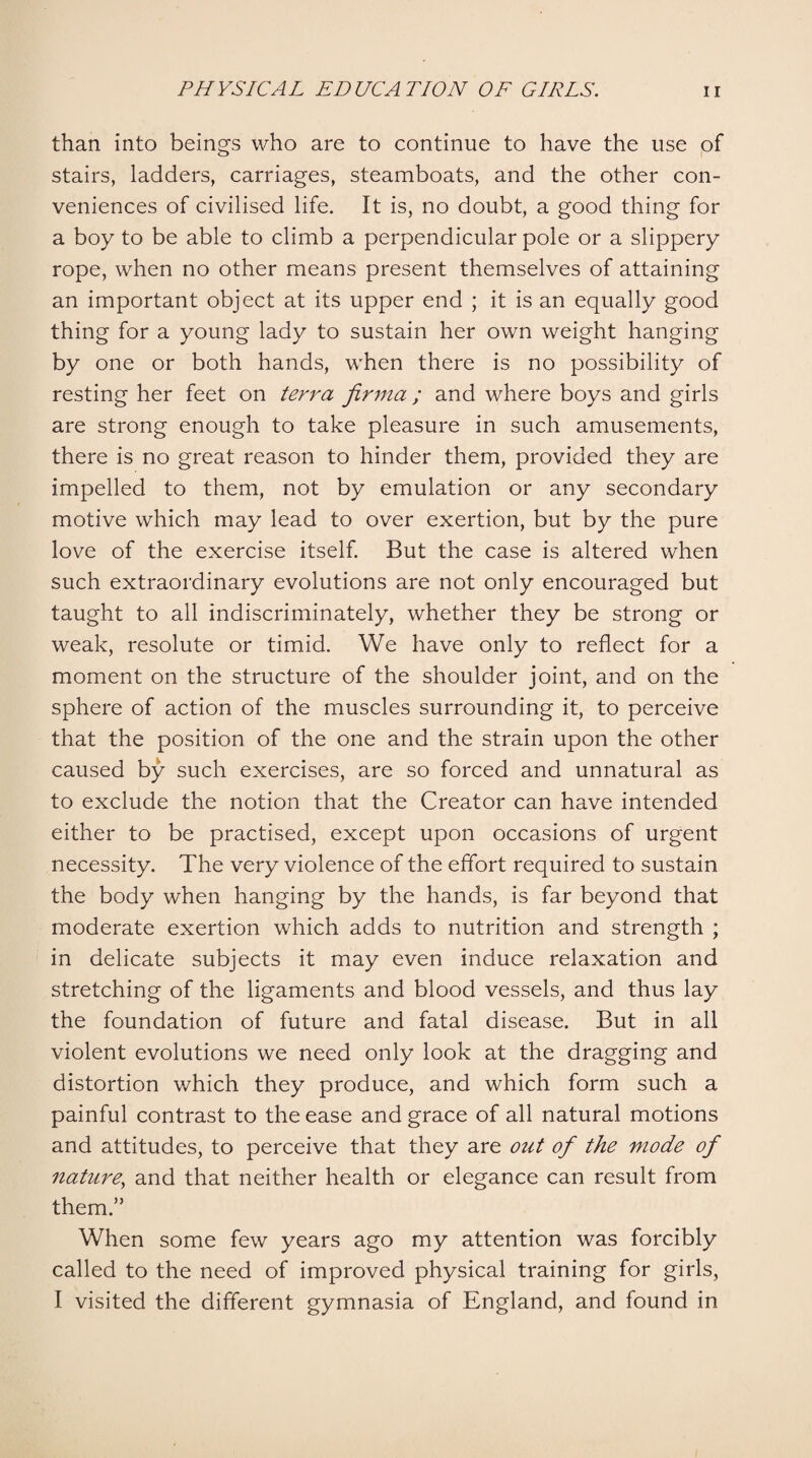 than into beings who are to continue to have the use of stairs, ladders, carriages, steamboats, and the other con¬ veniences of civilised life. It is, no doubt, a good thing for a boy to be able to climb a perpendicular pole or a slippery rope, when no other means present themselves of attaining an important object at its upper end ; it is an equally good thing for a young lady to sustain her own weight hanging by one or both hands, when there is no possibility of resting her feet on terra firma ; and where boys and girls are strong enough to take pleasure in such amusements, there is no great reason to hinder them, provided they are impelled to them, not by emulation or any secondary motive which may lead to over exertion, but by the pure love of the exercise itself. But the case is altered when such extraordinary evolutions are not only encouraged but taught to all indiscriminately, whether they be strong or weak, resolute or timid. We have only to reflect for a moment on the structure of the shoulder joint, and on the sphere of action of the muscles surrounding it, to perceive that the position of the one and the strain upon the other caused by such exercises, are so forced and unnatural as to exclude the notion that the Creator can have intended either to be practised, except upon occasions of urgent necessity. The very violence of the effort required to sustain the body when hanging by the hands, is far beyond that moderate exertion which adds to nutrition and strength ; in delicate subjects it may even induce relaxation and stretching of the ligaments and blood vessels, and thus lay the foundation of future and fatal disease. But in all violent evolutions we need only look at the dragging and distortion which they produce, and which form such a painful contrast to the ease and grace of all natural motions and attitudes, to perceive that they are out of the mode of nature, and that neither health or elegance can result from them.” When some few years ago my attention was forcibly called to the need of improved physical training for girls, I visited the different gymnasia of England, and found in