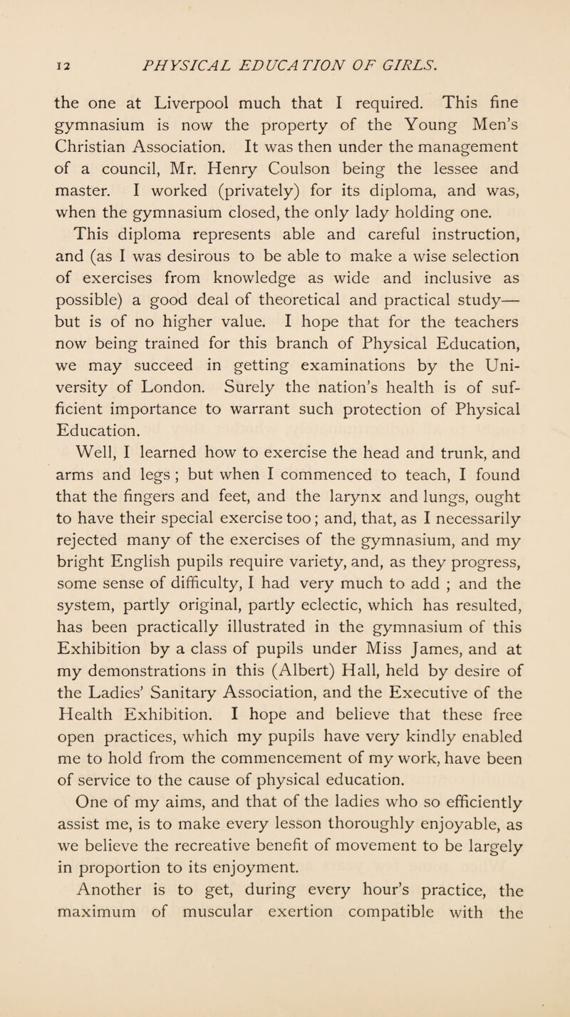 the one at Liverpool much that I required. This fine gymnasium is now the property of the Young Men’s Christian Association. It was then under the management of a council, Mr. Henry Coulson being the lessee and master. I worked (privately) for its diploma, and was, when the gymnasium closed, the only lady holding one. This diploma represents able and careful instruction, and (as I was desirous to be able to make a wise selection of exercises from knowledge as wide and inclusive as possible) a good deal of theoretical and practical study— but is of no higher value. I hope that for the teachers now being trained for this branch of Physical Education, we may succeed in getting examinations by the Uni¬ versity of London. Surely the nation’s health is of suf¬ ficient importance to warrant such protection of Physical Education. Well, I learned how to exercise the head and trunk, and arms and legs ; but when I commenced to teach, I found that the fingers and feet, and the larynx and lungs, ought to have their special exercise too; and, that, as I necessarily rejected many of the exercises of the gymnasium, and my bright English pupils require variety, and, as they progress, some sense of difficulty, I had very much to add ; and the system, partly original, partly eclectic, which has resulted, has been practically illustrated in the gymnasium of this Exhibition by a class of pupils under Miss James, and at my demonstrations in this (Albert) Hall, held by desire of the Ladies’ Sanitary Association, and the Executive of the Health Exhibition. I hope and believe that these free open practices, which my pupils have very kindly enabled me to hold from the commencement of my work, have been of service to the cause of physical education. One of my aims, and that of the ladies who so efficiently assist me, is to make every lesson thoroughly enjoyable, as we believe the recreative benefit of movement to be largely in proportion to its enjoyment. Another is to get, during every hour’s practice, the maximum of muscular exertion compatible with the