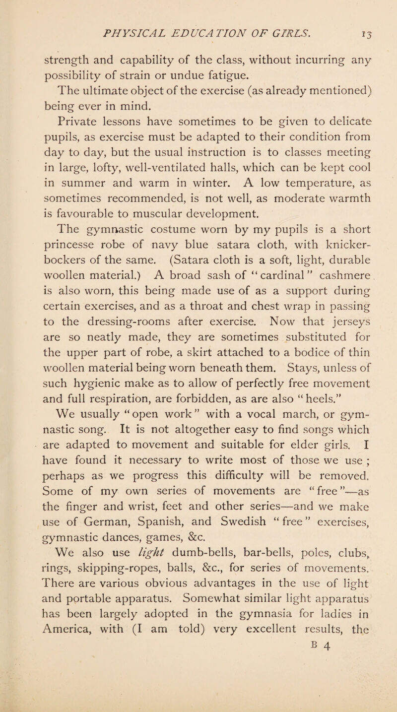 strength and capability of the class, without incurring any possibility of strain or undue fatigue. The ultimate object of the exercise (as already mentioned) being ever in mind. Private lessons have sometimes to be given to delicate pupils, as exercise must be adapted to their condition from day to day, but the usual instruction is to classes meeting in large, lofty, well-ventilated halls, which can be kept cool in summer and warm in winter. A low temperature, as sometimes recommended, is not well, as moderate warmth is favourable to muscular development. The gymnastic costume worn by my pupils is a short princesse robe of navy blue satara cloth, with knicker¬ bockers of the same. (Satara cloth is a soft, light, durable woollen material.) A broad sash of “cardinal’' cashmere is also worn, this being made use of as a support during certain exercises, and as a throat and chest wrap in passing to the dressing-rooms after exercise. Now that jerseys are so neatly made, they are sometimes substituted for the upper part of robe, a skirt attached to a bodice of thin woollen material being worn beneath them. Stays, unless of such hygienic make as to allow of perfectly free movement and full respiration, are forbidden, as are also “ heels.” We usually “ open work ” with a vocal march, or gym¬ nastic song. It is not altogether easy to find songs which are adapted to movement and suitable for elder girls. I have found it necessary to write most of those we use ; perhaps as we progress this difficulty will be removed. Some of my own series of movements are “ free ”—as the finger and wrist, feet and other series—and we make use of German, Spanish, and Swedish “ free ” exercises, gymnastic dances, games, &c. We also use light dumb-bells, bar-bells, poles, clubs, rings, skipping-ropes, balls, &c., for series of movements. There are various obvious advantages in the use of light and portable apparatus. Somewhat similar light apparatus has been largely adopted in the gymnasia for ladies in America, with (I am told) very excellent results, the