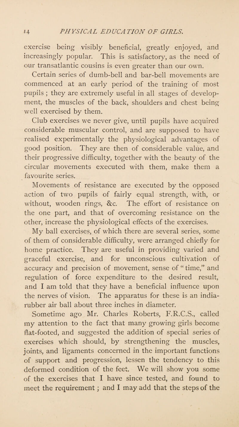exercise being visibly beneficial, greatly enjoyed, and increasingly popular. This is satisfactory, as the need of our transatlantic cousins is even greater than our own. Certain series of dumb-bell and bar-bell movements are commenced at an early period of the training of most pupils ; they are extremely useful in all stages of develop¬ ment, the muscles of the back, shoulders and chest being well exercised by them. Club exercises we never give, until pupils have acquired considerable muscular control, and are supposed to have realised experimentally the physiological advantages of good position. They are then of considerable value, and their progressive difficulty, together with the beauty of the circular movements executed with them, make them a favourite series. Movements of resistance are executed by the opposed action of two pupils of fairly equal strength, with, or without, wooden rings, &c. The effort of resistance on the one part, and that of overcoming resistance on the other, increase the physiological effects of the exercises. My ball exercises, of which there are several series, some of them of considerable difficulty, were arranged chiefly for home practice. They are useful in providing varied and graceful exercise, and for unconscious cultivation of accuracy and precision of movement, sense of “ time,” and regulation of force expenditure to the desired result, and I am told that they have a beneficial influence upon the nerves of vision. The apparatus for these is an india- rubber air ball about three inches in diameter. Sometime ago Mr. Charles Roberts, F.R.C.S., called my attention to the fact that many growing girls become flat-footed, and suggested the addition of special series of exercises which should, by strengthening the muscles, joints, and ligaments concerned in the important functions of support and progression, lessen the tendency to this deformed condition of the feet. We will show you some of the exercises that I have since tested, and found to meet the requirement ; and I may add that the steps of the