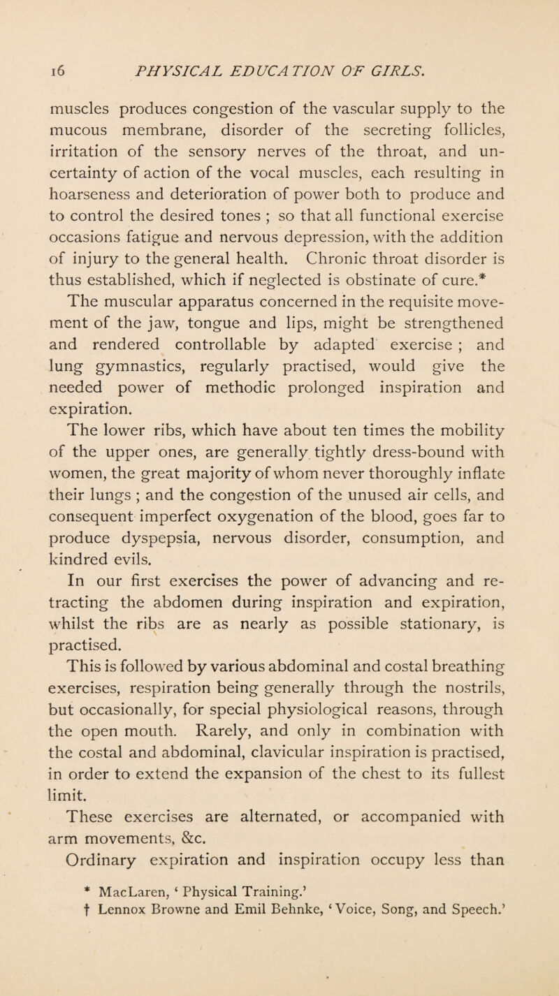 muscles produces congestion of the vascular supply to the mucous membrane, disorder of the secreting follicles, irritation of the sensory nerves of the throat, and un¬ certainty of action of the vocal muscles, each resulting in hoarseness and deterioration of power both to produce and to control the desired tones ; so that all functional exercise occasions fatigue and nervous depression, with the addition of injury to the general health. Chronic throat disorder is thus established, which if neglected is obstinate of cure.* The muscular apparatus concerned in the requisite move¬ ment of the jaw, tongue and lips, might be strengthened and rendered controllable by adapted exercise ; and lung gymnastics, regularly practised, would give the needed power of methodic prolonged inspiration and expiration. The lower ribs, which have about ten times the mobility of the upper ones, are generally tightly dress-bound with women, the great majority of whom never thoroughly inflate their lungs ; and the congestion of the unused air cells, and consequent imperfect oxygenation of the blood, goes far to produce dyspepsia, nervous disorder, consumption, and kindred evils. In our first exercises the power of advancing and re¬ tracting the abdomen during inspiration and expiration, whilst the ribs are as nearly as possible stationary, is practised. This is followed by various abdominal and costal breathing exercises, respiration being generally through the nostrils, but occasionally, for special physiological reasons, through the open mouth. Rarely, and only in combination with the costal and abdominal, clavicular inspiration is practised, in order to extend the expansion of the chest to its fullest limit. These exercises are alternated, or accompanied with arm movements, &c. Ordinary expiration and inspiration occupy less than * MacLaren, ‘ Physical Training.’ f Lennox Browne and Emil Behnke, ‘Voice, Song, and Speech.’