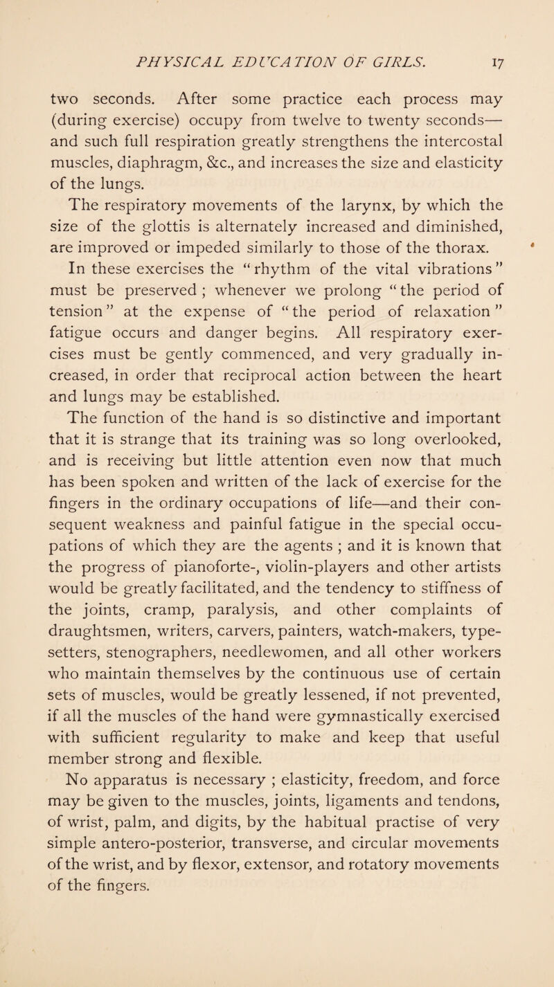 two seconds. After some practice each process may (during exercise) occupy from twelve to twenty seconds— and such full respiration greatly strengthens the intercostal muscles, diaphragm, &c., and increases the size and elasticity of the lungs. The respiratory movements of the larynx, by which the size of the glottis is alternately increased and diminished, are improved or impeded similarly to those of the thorax. In these exercises the “rhythm of the vital vibrations” must be preserved ; whenever we prolong “ the period of tension ” at the expense of “ the period of relaxation ” fatigue occurs and danger begins. All respiratory exer¬ cises must be gently commenced, and very gradually in¬ creased, in order that reciprocal action between the heart and lungs may be established. The function of the hand is so distinctive and important that it is strange that its training was so long overlooked, and is receiving but little attention even now that much has been spoken and written of the lack of exercise for the fingers in the ordinary occupations of life—and their con¬ sequent weakness and painful fatigue in the special occu¬ pations of which they are the agents ; and it is known that the progress of pianoforte-, violin-players and other artists would be greatly facilitated, and the tendency to stiffness of the joints, cramp, paralysis, and other complaints of draughtsmen, writers, carvers, painters, watch-makers, type¬ setters, stenographers, needlewomen, and all other workers who maintain themselves by the continuous use of certain sets of muscles, would be greatly lessened, if not prevented, if all the muscles of the hand were gymnastically exercised with sufficient regularity to make and keep that useful member strong and flexible. No apparatus is necessary ; elasticity, freedom, and force may be given to the muscles, joints, ligaments and tendons, of wrist, palm, and digits, by the habitual practise of very simple antero-posterior, transverse, and circular movements of the wrist, and by flexor, extensor, and rotatory movements of the fingers.