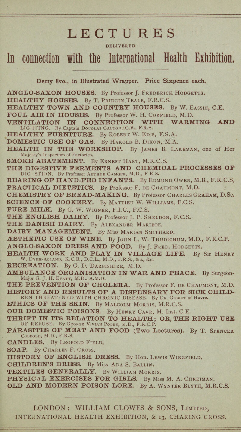 LECTURES DELIVERED In connection with the International Health Exhibition. Demy 8vo., in Illustrated Wrapper, Price Sixpence each. ANGLO-SAXON HOUSES. By Professor J. Frederick Hodgetts. HEALTHY HOUSES. By T. Pridgin Teale, F.R.C.S. HEALTHY TOWN AND COUNTRY HOUSES. By W. Eassie, C.E. FOUL AIR IN HOUSES. By Professor W. H. Cor field, M.D. VENTILATION IN CONNECTION WITH WARMING AND LIGH PING. By Captain Douglas Galion/C.B., F R.S. HEALTHY FURNITURE. By Robert W. Edis, F.S.A. DOMESTIC USE OF GAS. By Harold B. Dixon, M.A. HEALTH IN THE WORKSHOP. By James B. Lakeman, one of Her Majesty’s Inspectors of Factories. SMOKE ABATEMENT. By Ernest Hart, M.R.C.S. THE DIGESTIVE FERMENTS AND CHEMICAL PROCESSES OF DIG STION. By Professor Arthur Gamgee, M.D., F. R.S. REARING OF HAND-FED INFANTS. By Edmund Owen, M.B., F.R.C.S. PRACTICAL DIETETICS. By Professor F. de Chaumont, M.D. CH EMISTRY OF BREAD-MAKING. By Professor Charles Graham, D.Sc. SCIENCE OF COOKERY. By Mattieu W. Williams, F.C.S. PURE MILK. By G. W. Wigner, F.I.C., F.C.S. THE ENGLISH DAIRY. By Professor J. P. Sheldon, F.C.S. THE DANISH DAIRY. By Alexander Mariboe. DAIRY MANAGEMENT. By Miss Marian Smithard. AESTHETIC USE OF WINE. By John L. W. Thudichum, M.D., F.R.C.P. ANGLO-SAXON DRESS AND FOOD. By J. Fred. Hodgetts. HEALTH WORK AND PLAY IN VILLAGE LIFE. By Sir Henry W. Dyke-Acland, K.C.B., D.C.L., M.D., F.R.S., &c,, &c. RECREATION. By G. D. Darbishire, M.D. AMBULANCE ORGANISATION IN WAR AND PEACE. By Surgeon- Major G. J. H. Evatt, M.D.. A.M.D. THE PREVENTION OF CHOLERA. By Professor F. de Chaumont, M.D. HISTORY AND RESULTS OF A DISPENSARY FOR SICK CHILD¬ REN 1HKEATENED WI L’H CHRONIC DISEASE By Dr. Gibekt of Havre. ETHICS OF THE SKIN. By Malcolm Morris, M.R.C.S. OUR DOMESTIC POISONS. By Henry Cakr, M. Inst. C.E. THRIFT IN ITS RELATION TO HEALTH; OR, THE RIGHT USE OF REFUSE. By George Vivian Poore, M.D., F.R.C.P. PARASITES OF MEAT AND FOOD (Two Lectures). By T. Spencer Cobbold, M.D., F.R.S. CANDLES. By Leopold Field. SOAP. By Charles F. Cross. HISTORY OF ENGLISH DRESS. By Hon. Lewis Wingfield. CHILDREN’S DRESS. By Miss Ada S. Ballin. TEXTILES GENERALLY. By William Morris. PHYSICAL EXERCISES FOR GIRLS. By Miss M. A. Chreiman. OLD AND MODERN POISON LORE. By A. Wynter Blyth, M.R.C.S. LONDON: WILLIAM CLOWES & SONS, Limited, INTERNATIONAL HEALTH EXHIBITION, & 13, CHARING CROSS.