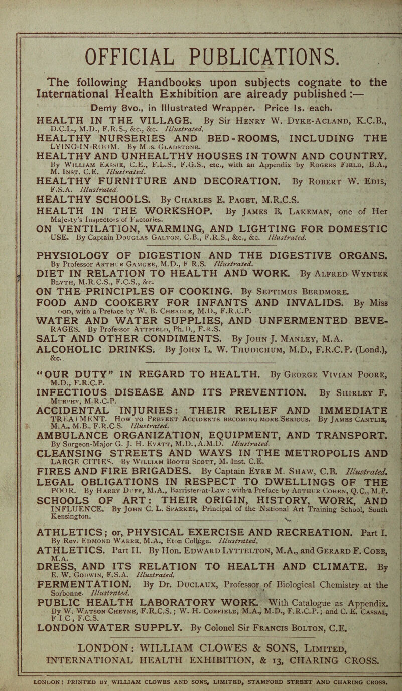 OFFICIAL PUBLICATIONS. The following Handbooks upon subjects cognate to the International Health Exhibition are already published:— Demy 8vo., in Illustrated Wrapper. Price Is. each. HEALTH IN THE VILLAGE. By Sir Henry W. Dyke*Acland, K.C.B., D.C.L., M.D., F.R.S., &c., &c. Illustrated. HEALTHY NURSERIES AND BED-ROOMS, INCLUDING THE LYING-IN-ROi >M. By M s. Gladstone. HEALTHY AND UNHEALTHY HOUSES IN TOWN AND COUNTRY. By William Eassie, C. E., F.L.S., F.G.S., etc., with an Appendix by Rogers Field, B.A., M. Inst. C. E. Illustrated. HEALTHY FURNITURE AND DECORATION. By Robert W. Edis, F.S.A. Illustrated. HEALTHY SCHOOLS. By Charles E. Paget, M.R.C.S. HEALTH IN THE WORKSHOP. By James B. Lakeman, one of Her Majesty’s Inspectors of Factories. ON VENTILATION, WARMING, AND LIGHTING FOR DOMESTIC USE. By Captain Douglas Galton, C.B., F.R.S., &c., &c. Illustrated. PHYSIOLOGY OF DIGESTION AND THE DIGESTIVE ORGANS. By Professor Arthi r Gamgee, M.D., H R.S. Illustrated. DIET IN RELATION TO HEALTH AND WORK. By Alfred Wynter Blyth, M.R.C.S., F.C.S., &c. ON THE PRINCIPLES OF COOKING. By Septimus Berdmore. FOOD AND COOKERY FOR INFANTS AND INVALIDS. By Miss ood, with a Preface by W. B. Cheadi e, M. D., F.R.C.P. WATER AND WATER SUPPLIES, AND UNFERMENTED BEVE¬ RAGES. By Professor Attfjeld, Ph. I)., F. K.S. SALT AND OTHER CONDIMENTS. By John J. Manley, M.A. ALCOHOLIC DRINKS. By John L. W. Thudichum, M.D., F.R.C.P. (Lond.), &c. “OUR DUTY” IN REGARD TO HEALTH. By George Vivian Poore, M.D., F.R.C.P. INFECTIOUS DISEASE AND ITS PREVENTION. By Shirley F. Muri'Hv, M.R.C.P. ACCIDENTAL INJURIES: THEIR RELIEF AND IMMEDIATE TRKA I M F.NT. How to Prevent Accidents becoming more Serious. By James Cantlie, M.A., M.B., F.R.C S. Illustrated. AMBULANCE ORGANIZATION, EQUIPMENT, AND TRANSPORT. By Surgeon-Major G. J. H. Evatt, M.D.,A.M.D. Illustrated. CLEANSING STREETS AND WAYS IN THE METROPOLIS AND LARGE CITIES. By William Booth Scott, M. Inst. C.E. FIRES AND FIRE BRIGADES. By Captain Eyre M. Shaw, C.B. Illustrated. LEGAL OBLIGATIONS IN RESPECT TO DWELLINGS OF THE POOR. By Harry Duff, M.A., Barrister-at-Law : witbJa Preface by Arthur Cohen, Q.C., M.P. SCHOOLS OF ART: THEIR ORIGIN, HISTORY, WORK, AND INFLUENCE. By John C. L. Sfakkes, Principal of the National Art Training School, South Kensington. ___ ATHLETICS; or, PHYSICAL EXERCISE AND RECREATION. Part I. By Rev. Kdmond Warre, M.A., Eton College. Jlhistrated. ATHLETICS. Part II. By Hon. Edward Lyttelton, M.A., and Gerard F. Cobb, M.a. DRESS, AND ITS RELATION TO HEALTH AND CLIMATE. By E. W. Godwin, F.S.A. Illustrated. FERMENTATION. By Dr. Duclaux, Professor of Biological Chemistry at the Sorbonne. Illustrated. PUBLIC HEALTH LABORATORY WORK. With Catalogue as Appendix. By W. Watson Cheyne, F.R.C.S.; W. H. Corfield, M.A., M.D., F.R.C.P.; and C. E. Cassal, F I C F C S 9 LONDON WATER SUPPLY. By Colonel Sir Francis Bolton, C.E. LONDON: WILLIAM CLOWES & SONS, Limited, INTERNATIONAL HEALTH EXHIBITION, & 13, CHARING CROSS. London: printed by william clowes and sons, limited, Stamford street and charing cross.