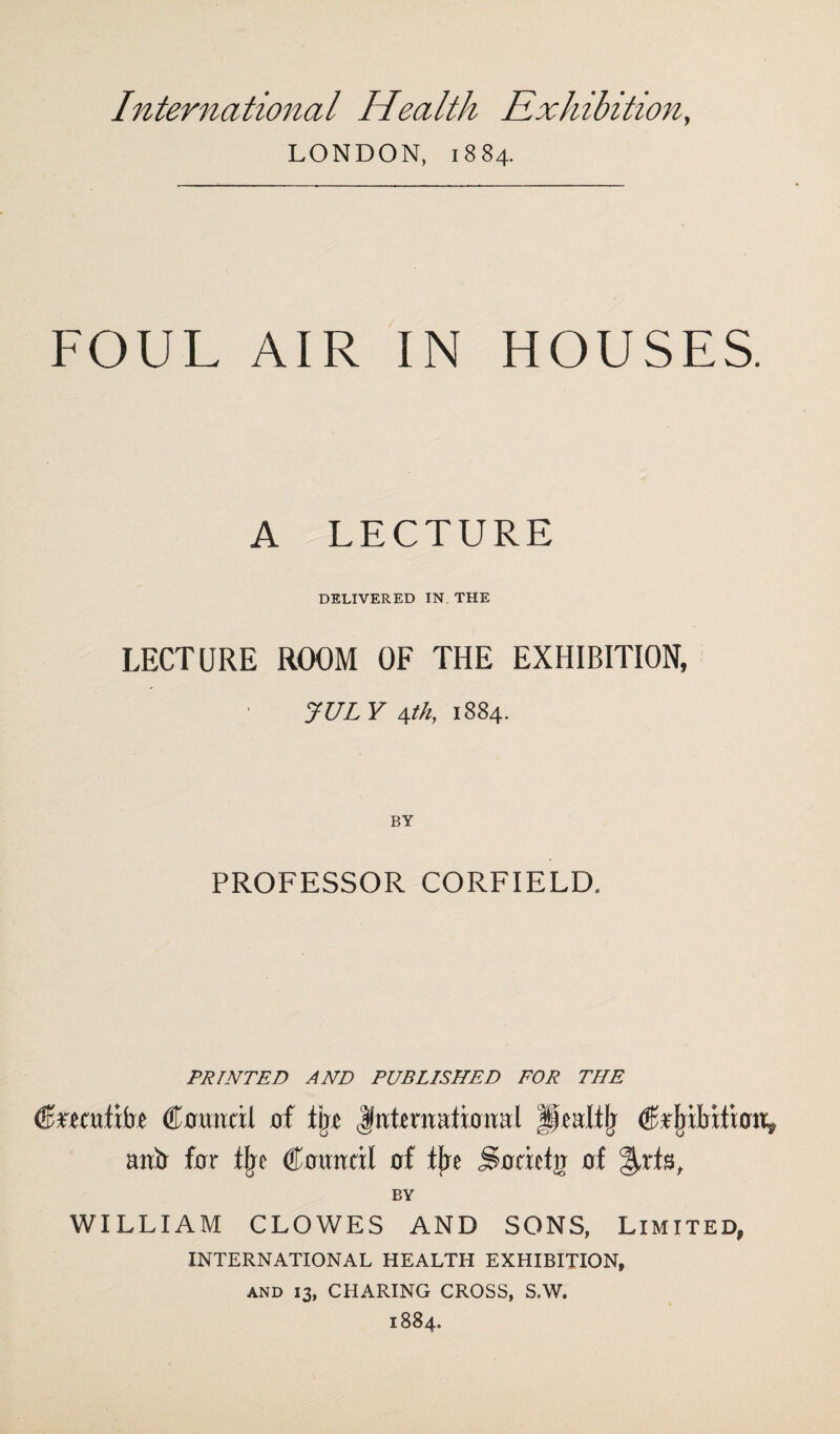 International Health Exhibition, LONDON, 1884. FOUL AIR IN HOUSES. A LECTURE DELIVERED IN. THE LECTURE ROOM OF THE EXHIBITION, JULY \th, 1884. BY PROFESSOR CORFIELD, PRINTED AND PUBLISHED FOR THE Circcufifre Council of lire International Jfealffj Cr^ilrition, anti for % Council of tjre So tic to of %xi%, BY WILLIAM CLOWES AND SONS, Limited, INTERNATIONAL HEALTH EXHIBITION, and 13, CHARING CROSS, S.W. 1884.