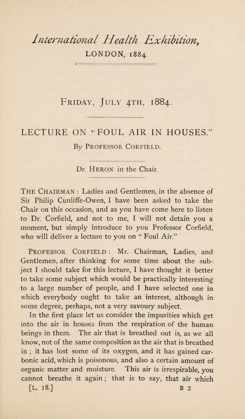 LONDON, 1884. Friday, July 4TH, 1884. LECTURE ON “FOUL AIR IN HOUSES.” By Professor Corfield. Dr. HERON in the Chair. The Chairman : Ladies and Gentlemen, in the absence of Sir Philip Cunliffe-Owen, I have been asked to take the Chair on this occasion, and as you have come here to listen to Dr. Corfield, and not to me, I will not detain you a moment, but simply introduce to you Professor Corfield, who will deliver a lecture to you on “ Foul Air.” Professor Corfield : Mr. Chairman, Ladies, and Gentlemen, after thinking for some time about the sub¬ ject I should take for this lecture, I have thought it better to take some subject which would be practically interesting to a large number of people, and I have selected one in which everybody ought to take an interest, although in some degree, perhaps, not a very savoury subject. In the first place let us consider the impurities which get into the air in houses from the respiration of the human beings in them. The air that is breathed out is, as we all know, not of the same composition as the air that is breathed in ; it has lost some of its oxygen, and it has gained car¬ bonic acid, which is poisonous, and also a certain amount of organic matter and moisture. This air is irrespirable, you cannot breathe it again ; that is to say, that air which