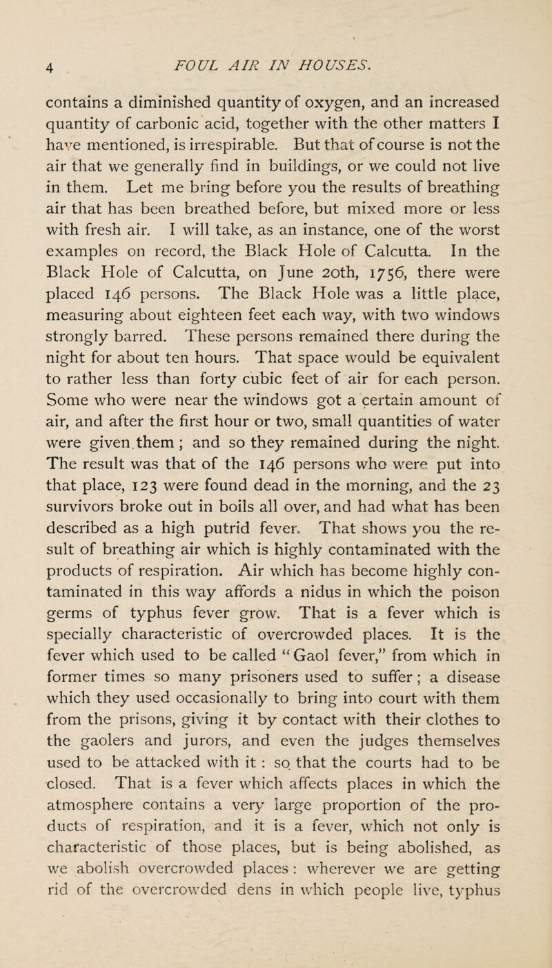 contains a diminished quantity of oxygen, and an increased quantity of carbonic acid, together with the other matters I ha^/e mentioned, is irrespirable. But that of course is not the air that we generally find in buildings, or we could not live in them. Let me bring before you the results of breathing air that has been breathed before, but mixed more or less with fresh air. I will take, as an instance, one of the worst examples on record, the Black Hole of Calcutta. In the Black Hole of Calcutta, on June 20th, 1756, there were placed 146 persons. The Black Hole was a little place, measuring about eighteen feet each way, with two windows strongly barred. These persons remained there during the night for about ten hours. That space would be equivalent to rather less than forty cubic feet of air for each person. Some who were near the windows got a certain amount of air, and after the first hour or two, small quantities of water were given, them ; and so they remained during the night. The result was that of the 146 persons who were put into that place, 123 were found dead in the morning, and the 23 survivors broke out in boils all over, and had what has been described as a high putrid fever. That shows you the re¬ sult of breathing air which is highly contaminated with the products of respiration. Air which has become highly con¬ taminated in this way affords a nidus in which the poison germs of typhus fever grow. That is a fever which is specially characteristic of overcrowded places. It is the fever which used to be called “ Gaol fever,” from which in former times so many prisoners used to suffer; a disease which they used occasionally to bring into court with them from the prisons, giving it by contact with their clothes to the gaolers and jurors, and even the judges themselves used to be attacked with it : so that the courts had to be closed. That is a fever which affects places in which the atmosphere contains a very large proportion of the pro¬ ducts of respiration, and it is a fever, which not only is characteristic of those places, but is being abolished, as we abolish overcrowded places : wherever we are getting rid of the overcrowded dens in which people live, typhus