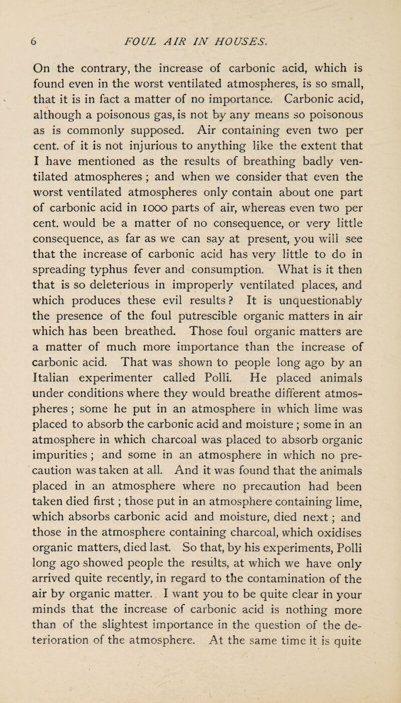 On the contrary, the increase of carbonic acid, which is found even in the worst ventilated atmospheres, is so small, that it is in fact a matter of no importance. Carbonic acid, although a poisonous gas, is not by any means so poisonous as is commonly supposed. Air containing even two per cent, of it is not injurious to anything like the extent that I have mentioned as the results of breathing badly ven¬ tilated atmospheres ; and when we consider that even the worst ventilated atmospheres only contain about one part of carbonic acid in 1000 parts of air, whereas even two per cent, would be a matter of no consequence, or very little consequence, as far as we can say at present, you will see that the increase of carbonic acid has very little to do in spreading typhus fever and consumption. What is it then that is so deleterious in improperly ventilated places, and which produces these evil results ? It is unquestionably the presence of the foul putrescible organic matters in air which has been breathed. Those foul organic matters are a matter of much more importance than the increase of carbonic acid. That was shown to people long ago by an Italian experimenter called Polli. He placed animals under conditions where they would breathe different atmos¬ pheres ; some he put in an atmosphere in which lime was placed to absorb the carbonic acid and moisture ; some in an atmosphere in which charcoal was placed to absorb organic impurities ; and some in an atmosphere in which no pre¬ caution was taken at all. And it was found that the animals placed in an atmosphere where no precaution had been taken died first; those put in an atmosphere containing lime, which absorbs carbonic acid and moisture, died next; and those in the atmosphere containing charcoal, which oxidises organic matters, died last. So that, by his experiments, Polli long ago showed people the results, at which we have only arrived quite recently, in regard to the contamination of the air by organic matter. I want you to be quite clear in your minds that the increase of carbonic acid is nothing more than of the slightest importance in the question of the de¬ terioration of the atmosphere. At the same time it is quite