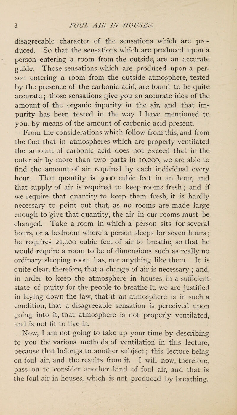 disagreeable character of the sensations which are pro¬ duced. So that the sensations which are produced upon a person entering a room from the outside, are an accurate guide. Those sensations which are produced upon a per¬ son entering a room from the outside atmosphere, tested by the presence of the carbonic acid, are found to be quite accurate; those sensations give you an accurate idea of the amount of the organic inpurity in the air, and that im¬ purity has been tested in the way I have mentioned to you, by means of the amount of carbonic acid present. From the considerations which follow from this, and from the fact that in atmospheres which are properly ventilated the amount of carbonic acid does not exceed that in the outer air by more than two parts in 10,000, we are able to find the amount of air required by each individual every hour. That quantity is 3000 cubic feet in an hour, and that supply of air is required to keep rooms fresh ; and if we require that quantity to keep them fresh, it is hardly necessary to point out that, as no rooms are made large enough to give that quantity, the air in our rooms must be changed. Take a room in which a person sits for several hours, or a bedroom where a person sleeps for seven hours ; he requires 21,000 cubic feet of air to breathe, so that he would require a room to be of dimensions such as really no ordinary sleeping room has, nor anything like them. It is quite clear, therefore, that a change of air is necessary ; and, in order to keep the atmosphere in houses in a sufficient state of purity for the people to breathe it, we are justified in laying down the law, that if an atmosphere is in such a condition, that a disagreeable sensation is perceived upon going into it, that atmosphere is not properly ventilated, and is not fit to live in. Now, I am not going to take up your time by describing to you the various methods of ventilation in this lecture, because that belongs to another subject; this lecture being on foul air, and the results from it. I will now, therefore, pass on to consider another kind of foul air, and that is the foul air in houses, which is not produced by breathing.