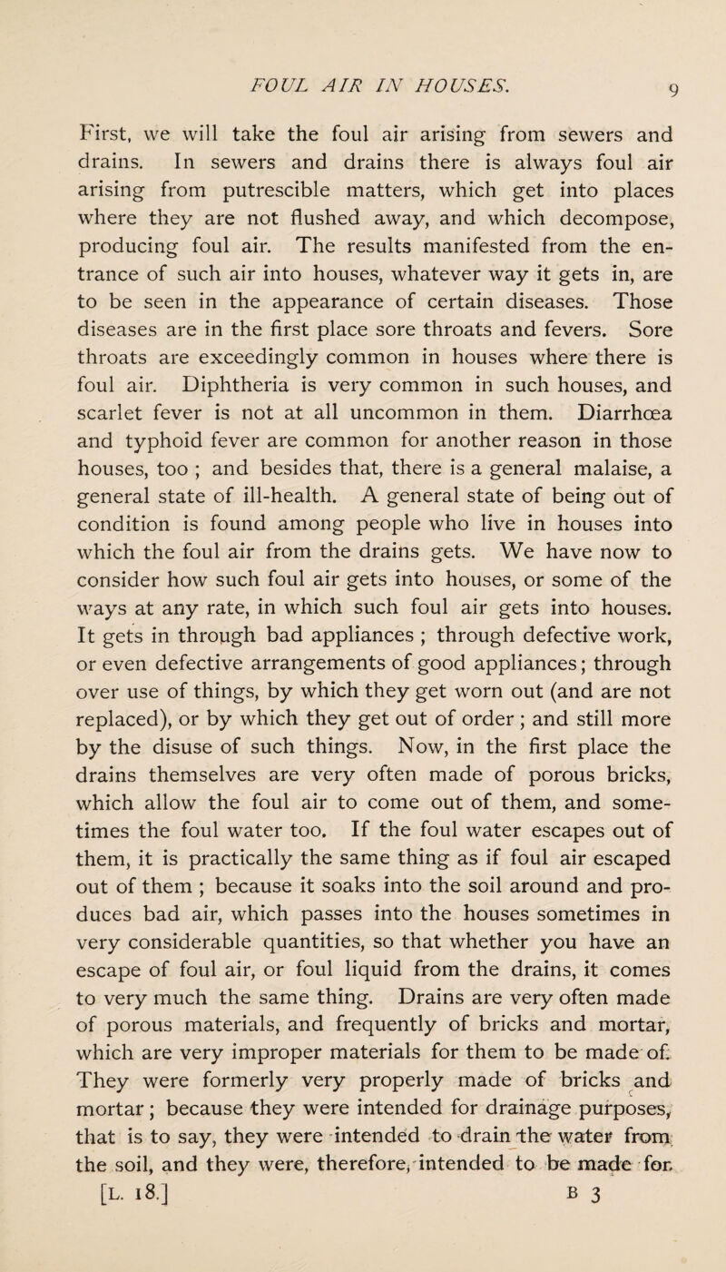 First, we will take the foul air arising from sewers and drains. In sewers and drains there is always foul air arising from putrescible matters, which get into places where they are not flushed away, and which decompose, producing foul air. The results manifested from the en¬ trance of such air into houses, whatever way it gets in, are to be seen in the appearance of certain diseases. Those diseases are in the first place sore throats and fevers. Sore throats are exceedingly common in houses where there is foul air. Diphtheria is very common in such houses, and scarlet fever is not at all uncommon in them. Diarrhoea and typhoid fever are common for another reason in those houses, too ; and besides that, there is a general malaise, a general state of ill-health. A general state of being out of condition is found among people who live in houses into which the foul air from the drains gets. We have now to consider how such foul air gets into houses, or some of the ways at any rate, in which such foul air gets into houses. It gets in through bad appliances ; through defective work, or even defective arrangements of good appliances; through over use of things, by which they get worn out (and are not replaced), or by which they get out of order; and still more by the disuse of such things. Now, in the first place the drains themselves are very often made of porous bricks, which allow the foul air to come out of them, and some¬ times the foul water too. If the foul water escapes out of them, it is practically the same thing as if foul air escaped out of them ; because it soaks into the soil around and pro¬ duces bad air, which passes into the houses sometimes in very considerable quantities, so that whether you have an escape of foul air, or foul liquid from the drains, it comes to very much the same thing. Drains are very often made of porous materials, and frequently of bricks and mortar, which are very improper materials for them to be made of. They were formerly very properly made of bricks and mortar; because they were intended for drainage purposes, that is to say, they were intended to drain the water from the soil, and they were, therefore, intended to be made for,