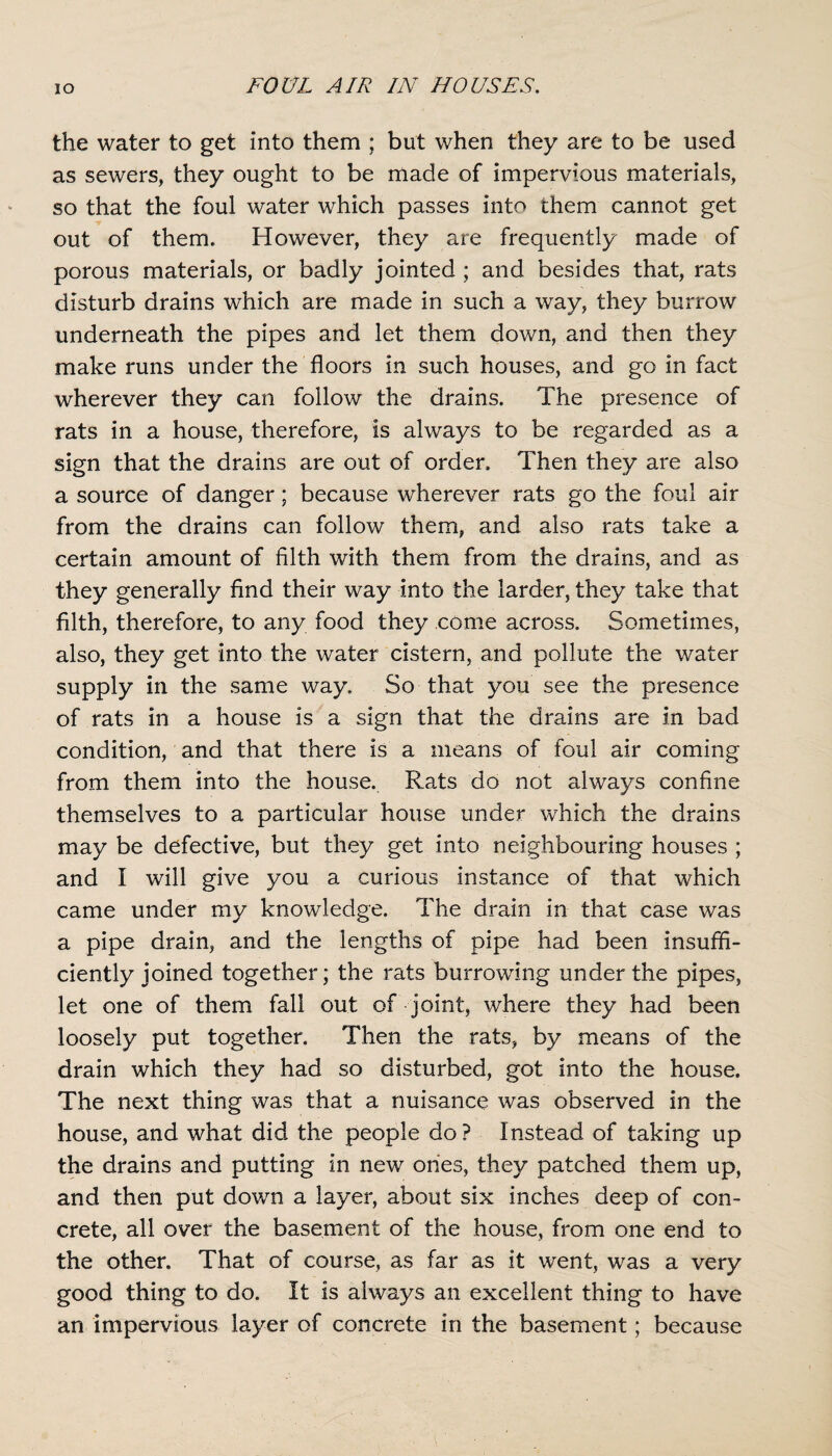 the water to get into them ; but when they are to be used as sewers, they ought to be made of impervious materials, so that the foul water which passes into them cannot get out of them. However, they are frequently made of porous materials, or badly jointed ; and besides that, rats disturb drains which are made in such a way, they burrow underneath the pipes and let them down, and then they make runs under the floors in such houses, and go in fact wherever they can follow the drains. The presence of rats in a house, therefore, is always to be regarded as a sign that the drains are out of order. Then they are also a source of danger; because wherever rats go the foul air from the drains can follow them, and also rats take a certain amount of filth with them from the drains, and as they generally find their way into the larder, they take that filth, therefore, to any food they come across. Sometimes, also, they get into the water cistern, and pollute the water supply in the same way. So that you see the presence of rats in a house is a sign that the drains are in bad condition, and that there is a means of foul air coming from them into the house. Rats do not always confine themselves to a particular house under which the drains may be defective, but they get into neighbouring houses ; and I will give you a curious instance of that which came under my knowledge. The drain in that case was a pipe drain, and the lengths of pipe had been insuffi¬ ciently joined together; the rats burrowdng under the pipes, let one of them fall out of joint, where they had been loosely put together. Then the rats, by means of the drain which they had so disturbed, got into the house. The next thing was that a nuisance was observed in the house, and what did the people do? Instead of taking up the drains and putting in new ones, they patched them up, and then put down a layer, about six inches deep of con¬ crete, all over the basement of the house, from one end to the other. That of course, as far as it went, was a very good thing to do. It is always an excellent thing to have an impervious layer of concrete in the basement; because