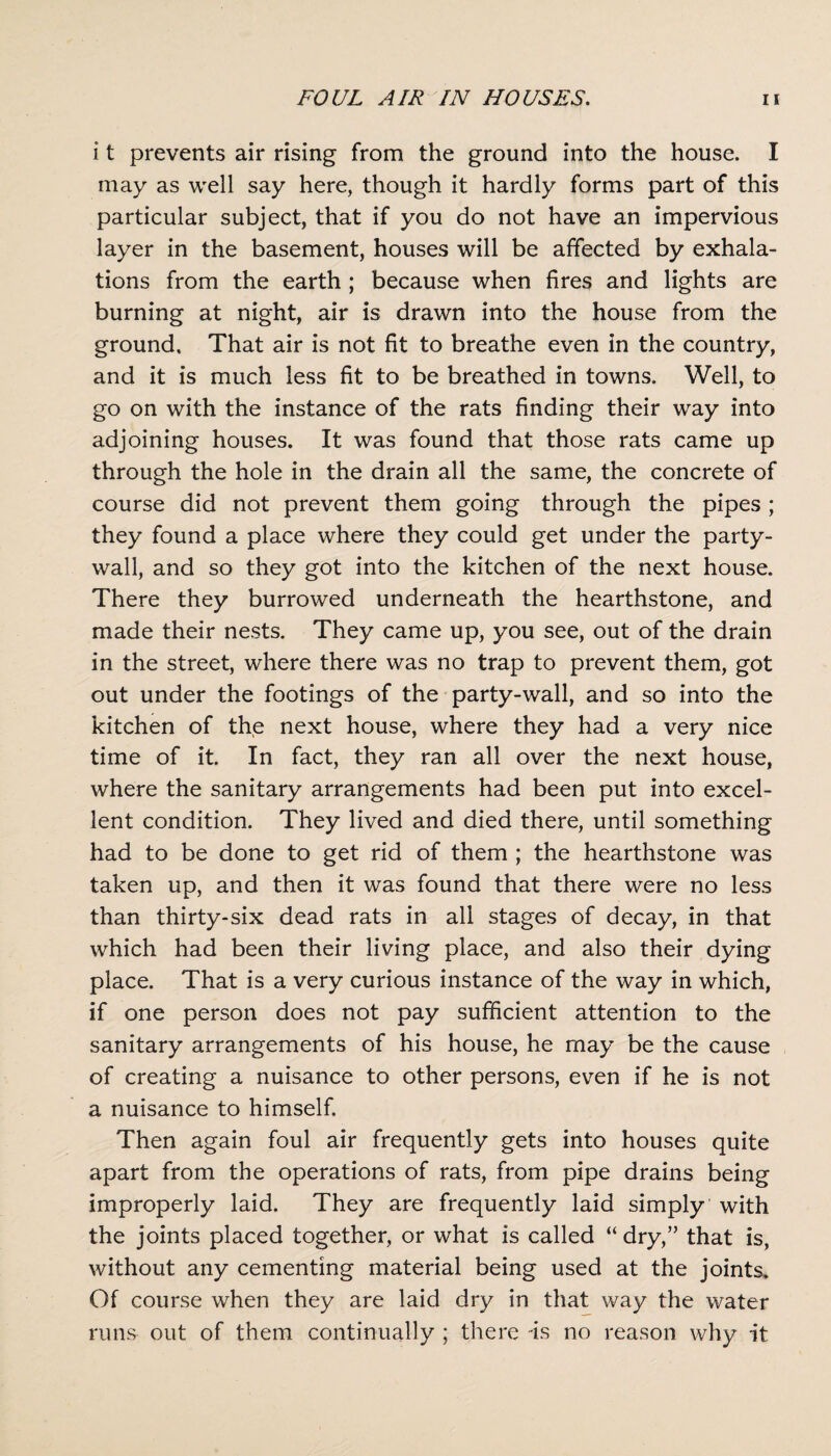 i t prevents air rising from the ground into the house. I may as well say here, though it hardly forms part of this particular subject, that if you do not have an impervious layer in the basement, houses will be affected by exhala¬ tions from the earth ; because when fires and lights are burning at night, air is drawn into the house from the ground. That air is not fit to breathe even in the country, and it is much less fit to be breathed in towns. Well, to go on with the instance of the rats finding their way into adjoining houses. It was found that those rats came up through the hole in the drain all the same, the concrete of course did not prevent them going through the pipes ; they found a place where they could get under the party- wall, and so they got into the kitchen of the next house. There they burrowed underneath the hearthstone, and made their nests. They came up, you see, out of the drain in the street, where there was no trap to prevent them, got out under the footings of the party-wall, and so into the kitchen of the next house, where they had a very nice time of it. In fact, they ran all over the next house, where the sanitary arrangements had been put into excel¬ lent condition. They lived and died there, until something had to be done to get rid of them ; the hearthstone was taken up, and then it was found that there were no less than thirty-six dead rats in all stages of decay, in that which had been their living place, and also their dying place. That is a very curious instance of the way in which, if one person does not pay sufficient attention to the sanitary arrangements of his house, he may be the cause of creating a nuisance to other persons, even if he is not a nuisance to himself. Then again foul air frequently gets into houses quite apart from the operations of rats, from pipe drains being improperly laid. They are frequently laid simply with the joints placed together, or what is called “ dry,” that is, without any cementing material being used at the joints. Of course when they are laid dry in that way the water runs out of them continually ; there is no reason why it