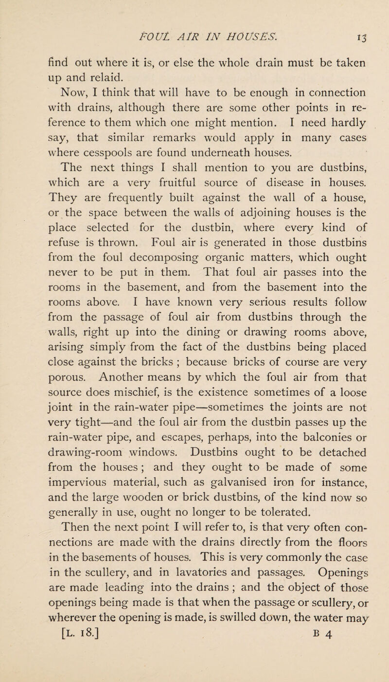 find out where it is, or else the whole drain must be taken up and relaid. Now, I think that will have to be enough in connection with drains, although there are some other points in re¬ ference to them which one might mention. I need hardly say, that similar remarks would apply in many cases where cesspools are found underneath houses. The next things I shall mention to you are dustbins, which are a very fruitful source of disease in houses. They are frequently built against the wall of a house, or the space between the walls of adjoining houses is the place selected for the dustbin, where every kind of refuse is thrown. Foul air is generated in those dustbins from the foul decomposing organic matters, which ought never to be put in them. That foul air passes into the rooms in the basement, and from the basement into the rooms above. I have known very serious results follow from the passage of foul air from dustbins through the walls, right up into the dining or drawing rooms above, arising simply from the fact of the dustbins being placed close against the bricks ; because bricks of course are very porous. Another means by which the foul air from that source does mischief, is the existence sometimes of a loose joint in the rain-water pipe—sometimes the joints are not very tight—and the foul air from the dustbin passes up the rain-water pipe, and escapes, perhaps, into the balconies or drawing-room windows. Dustbins ought to be detached from the houses ; and they ought to be made of some impervious material, such as galvanised iron for instance, and the large wooden or brick dustbins, of the kind now so generally in use, ought no longer to be tolerated. Then the next point I will refer to, is that very often con¬ nections are made with the drains directly from the floors in the basements of houses. This is very commonly the case in the scullery, and in lavatories and passages. Openings are made leading into the drains ; and the object of those openings being made is that when the passage or scullery, or wherever the opening is made, is swilled down, the water may