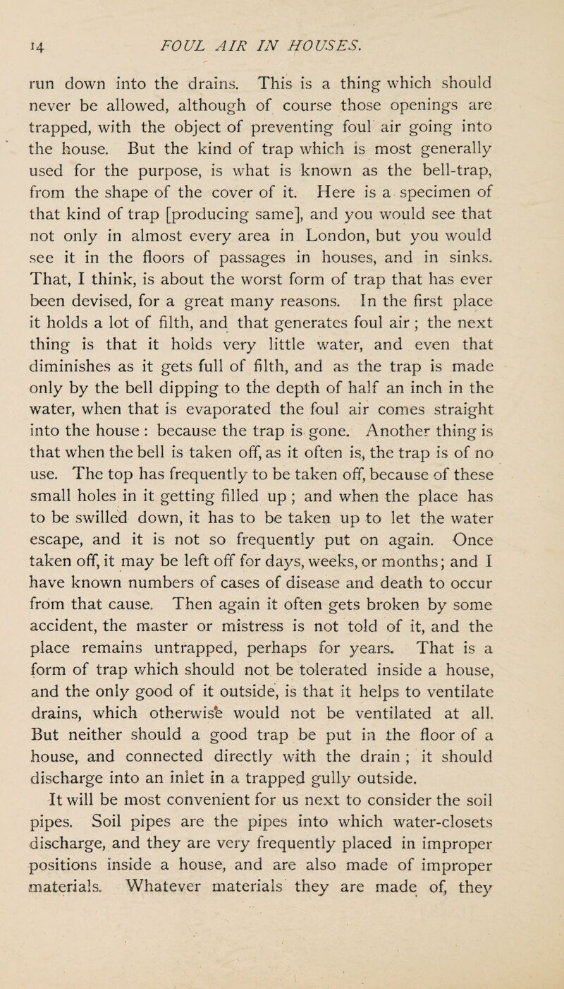 run down into the drains. This is a thing which should never be allowed, although of course those openings are trapped, with the object of preventing foul air going into the house. But the kind of trap which is most generally used for the purpose, is what is known as the bell-trap, from the shape of the cover of it. Here is a specimen of that kind of trap [producing same], and you would see that not only in almost every area in London, but you would see it in the floors of passages in houses, and in sinks. That, I think, is about the worst form of trap that has ever been devised, for a great many reasons. In the first place it holds a lot of filth, and that generates foul air ; the next thing is that it holds very little water, and even that diminishes as it gets full of filth, and as the trap is made only by the bell dipping to the depth of half an inch in the water, when that is evaporated the foul air comes straight into the house : because the trap is gone. Another thing is that when the bell is taken off, as it often is, the trap is of no use. The top has frequently to be taken off, because of these small holes in it getting filled up ; and when the place has to be swilled down, it has to be taken up to let the water escape, and it is not so frequently put on again. Once taken off, it may be left off for days, weeks, or months; and I have known numbers of cases of disease and death to occur from that cause. Then again it often gets broken by some accident, the master or mistress is not told of it, and the place remains untrapped, perhaps for years. That is a form of trap which should not be tolerated inside a house, and the only good of it outside, is that it helps to ventilate drains, which otherwise would not be ventilated at all But neither should a good trap be put in the floor of a house, and connected directly with the drain ; it should discharge into an inlet in a trapped gully outside. It will be most convenient for us next to consider the soil pipes. Soil pipes are the pipes into which water-closets discharge, and they are very frequently placed in improper positions inside a house, and are also made of improper materials. Whatever materials they are made of, they