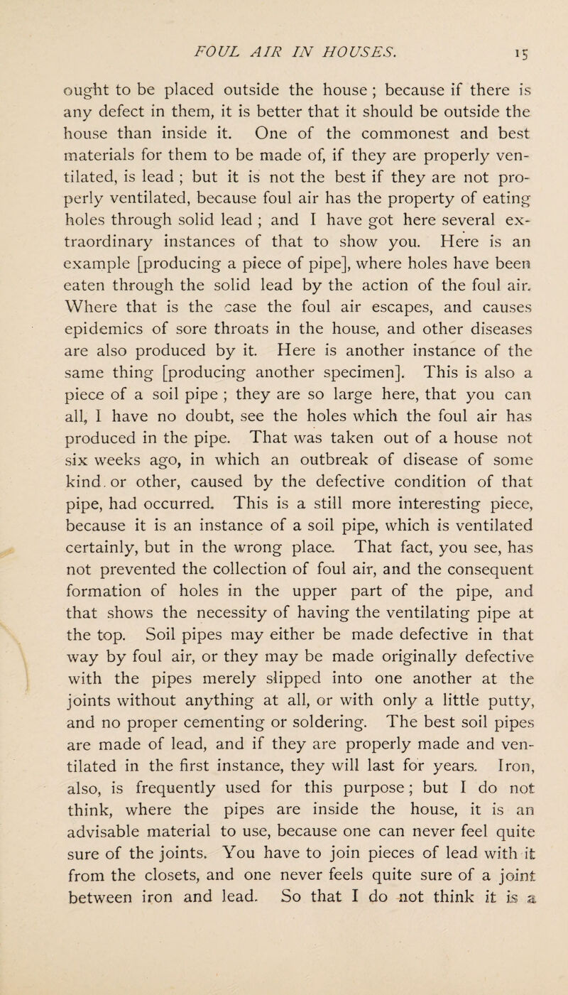 ought to be placed outside the house ; because if there is any defect in them, it is better that it should be outside the house than inside it. One of the commonest and best materials for them to be made of, if they are properly ven¬ tilated, is lead ; but it is not the best if they are not pro¬ perly ventilated, because foul air has the property of eating holes through solid lead ; and I have got here several ex¬ traordinary instances of that to show you. Here is an example [producing a piece of pipe], where holes have been eaten through the solid lead by the action of the foul air. Where that is the case the foul air escapes, and causes epidemics of sore throats in the house, and other diseases are also produced by it. Here is another instance of the same thing [producing another specimen]. This is also a piece of a soil pipe ; they are so large here, that you can all, I have no doubt, see the holes which the foul air has produced in the pipe. That was taken out of a house not six weeks ago, in which an outbreak of disease of some kind, or other, caused by the defective condition of that pipe, had occurred. This is a still more interesting piece, because it is an instance of a soil pipe, which is ventilated certainly, but in the wrong place. That fact, you see, has not prevented the collection of foul air, and the consequent formation of holes in the upper part of the pipe, and that shows the necessity of having the ventilating pipe at the top. Soil pipes may either be made defective in that way by foul air, or they may be made originally defective with the pipes merely slipped into one another at the joints without anything at all, or with only a little putty, and no proper cementing or soldering. The best soil pipes are made of lead, and if they are properly made and ven¬ tilated in the first instance, they will last for years. Iron, also, is frequently used for this purpose; but I do not think, where the pipes are inside the house, it is an advisable material to use, because one can never feel quite sure of the joints. You have to join pieces of lead with it from the closets, and one never feels quite sure of a joint between iron and lead. So that I do not think it is a