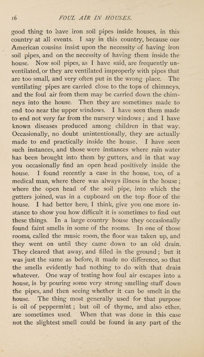 good thing to have iron soil pipes inside houses, in this country at all events. I say in this country, because our American cousins insist upon the necessity of having iron soil pipes, and on the necessity of having them inside the house. Now soil pipes, as I have said, are frequently un¬ ventilated, or they are ventilated improperly with pipes that are too small, and very often put in the wrong place. The ventilating pipes are carried close to the tops of chimneys, and the foul air from them may be carried down the chim¬ neys into the house. Then they are sometimes made to end too near the upper windows. I have seen them made to end not very far from the nursery windows ; and I have known diseases produced among children in that way. Occasionally, no doubt unintentionally, they are actually made to end practically inside the house. I have seen such instances, and those were instances where rain water has been brought into them by gutters, and in that way you occasionally find an open head positively inside the house. I found recently a case in the house, too, of a medical man, where there was always illness in the house ; where the open head of the soil pipe, into which the gutters joined, was in a cupboard on the top floor of the house. I had better here, I think, give you one more in¬ stance to show you how difficult it is sometimes to find out these things. In a large country house they occasionally found faint smells in some of the rooms. In one of those rooms, called the music room, the floor was taken up, and they went on until they came down to an old drain. They cleared that away, and filled in the ground ; but it was just the same as before, it made no difference, so that the smells evidently had nothing to do with that drain whatever. One way of testing how foul air escapes into a house, is by pouring some very strong smelling stuff down the pipes, and then seeing whether it can be smelt in the house. The thing most generally used for that purpose is oil of peppermint ; but oil of thyme, and also ether, are sometimes used. When that was done in this case not the slightest smell could be found in any part of the