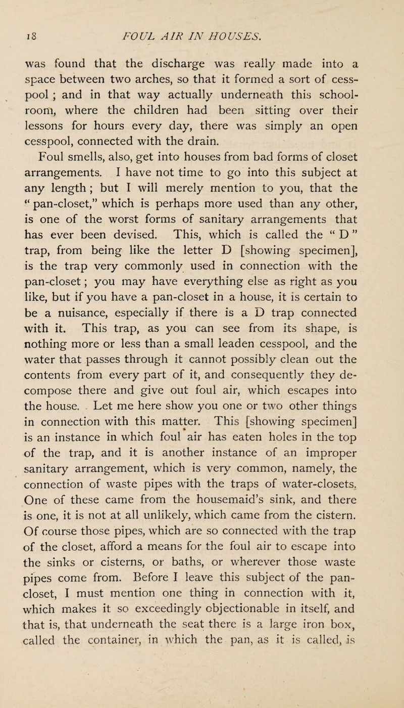 was found that the discharge was really made into a space between two arches, so that it formed a sort of cess¬ pool ; and in that wray actually underneath this school¬ room, where the children had been sitting over their lessons for hours every day, there was simply an open cesspool, connected with the drain. Foul smells, also, get into houses from bad forms of closet arrangements. I have not time to go into this subject at any length ; but I will merely mention to you, that the “ pan-closet,” which is perhaps more used than any other, is one of the worst forms of sanitary arrangements that has ever been devised. This, which is called the “ D ” trap, from being like the letter D [showing specimen], is the trap very commonly used in connection with the pan-closet; you may have everything else as right as you like, but if you have a pan-closet in a house, it is certain to be a nuisance, especially if there is a D trap connected with it. This trap, as you can see from its shape, is nothing more or less than a small leaden cesspool, and the water that passes through it cannot possibly clean out the contents from every part of it, and consequently they de¬ compose there and give out foul air, which escapes into the house. Let me here show you one or two other things in connection with this matter. This [showing specimen] is an instance in which foul air has eaten holes in the top of the trap, and it is another instance of an improper sanitary arrangement, which is very common, namely, the connection of waste pipes with the traps of water-closets. One of these came from the housemaid’s sink, and there is one, it is not at all unlikely, which came from the cistern. Of course those pipes, which are so connected with the trap of the closet, afford a means for the foul air to escape into the sinks or cisterns, or baths, or wherever those waste pipes come from. Before I leave this subject of the pan¬ closet, I must mention one thing in connection with it, which makes it so exceedingly objectionable in itself, and that is, that underneath the seat there is a large iron box, called the container, in which the pan, as it is called, is