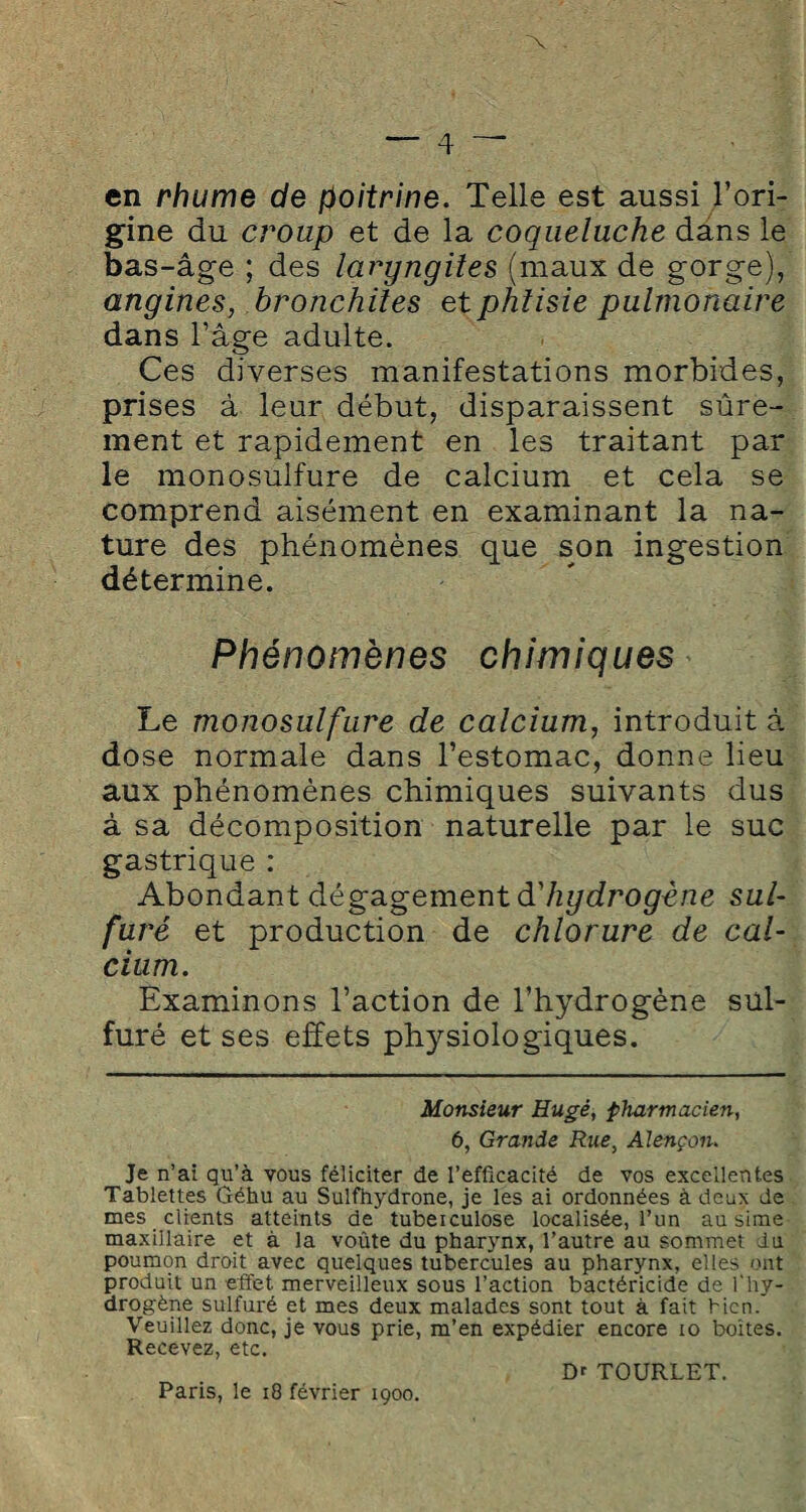 en rhume de poitrine. Telle est aussi l’ori¬ gine du croup et de la coqueluche dans le bas-âge ; des laryngites (maux de gorge), angines, bronchites et phtisie pulmonaire dans l’âge adulte. Ces diverses manifestations morbides, prises à leur début, disparaissent sûre¬ ment et rapidement en les traitant par le monosulfure de calcium et cela se comprend aisément en examinant la na¬ ture des phénomènes que son ingestion détermine. Phénomènes chimiques Le monosulfure de calcium, introduit à dose normale dans l’estomac, donne lieu aux phénomènes chimiques suivants dus à sa décomposition naturelle par le suc gastrique : Abondant dégagement d'hydrogène sul¬ furé et production de chlorure de cal¬ cium. Examinons l’action de l’hydrogène sul¬ furé et ses effets physiologiques. Monsieur Hugé, pharmacien, 6, Grande Rue> Alençon. Je n’ ai qu’à vous féliciter de l’efficacité de vos excellentes Tablettes Géhu au Sulfhydrone, je les ai ordonnées à deux de mes clients atteints de' tuberculose localisée, l’un ausime maxillaire et à la voûte du pharynx, l’autre au sommet du poumon droit avec quelques tubercules au pharynx, elles ont produit un effet merveilleux sous l’action bactéricide de l'hy¬ drogène sulfuré et mes deux malades sont tout à fait bien. Veuillez donc, je vous prie, m’en expédier encore io boîtes. Recevez, etc. Paris, le 18 février 1900. D' TOURLET.