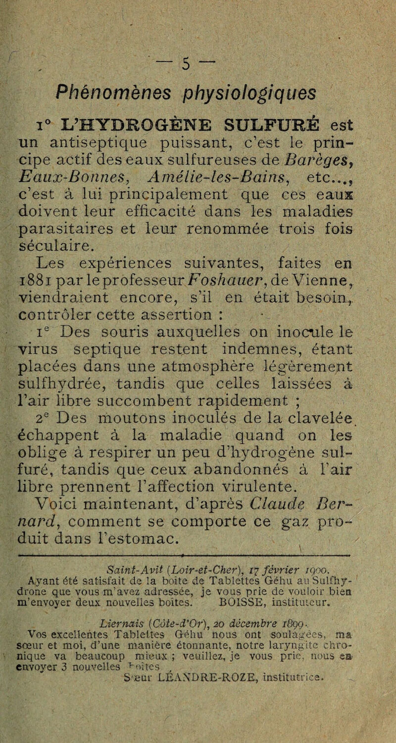 Phénomènes physiologiques i° L’HYDROGÈNE SULFURÉ est un antiseptique puissant, c’est le prin¬ cipe actif des eaux sulfureuses de Barèges} Eaux-Bonnes, Amélie-les-Bains, etc..., c’est à lui principalement que ces eaux doivent leur efficacité dans les maladies parasitaires et leur renommée trois fois séculaire. Les expériences suivantes, faites en 1881 par le professeur Foshauer, devienne,, viendraient encore, s’il en était besoin.,, contrôler cette assertion : Ie Des souris auxquelles on inocule le virus septique restent indemnes, étant placées dans une atmosphère légèrement sulfhydréê, tandis que celles laissées à l’air libre succombent rapidement ; 2e Des moutons inoculés de la clavelée, échappent à la maladie quand on les oblige à respirer un peu d’hydrogène sul¬ furé, tandis que ceux abandonnés à l’air libre prennent l’affection virulente. Voici maintenant, d’après Claude Ber¬ nard, comment se comporte ce gaz pro¬ duit dans l’estomac. Saint-Avit (Loir-et-Cher), 17 février iqoo. Ayant été satisfait de la boîte de Tablettes Gëhu auSulfhy- drone que vous m’avez adressée, je vous prie de vouloir bien m’envoyer deux nouvelles boîtes. BOISSE, instituteur. Lier nais (Côte-d’Or), 20 décembre i8çq- Vos excellentes Tablettes Géhu nous ont soulagées, ma sœur et moi, d’une manière étonnante, notre laryngite chro¬ nique va beaucoup mieux ; veuillez, je vous prie, nous ea envoyer 3 nouvelles fuîtes , Sœur LEANDRE-ROZE, institutrice.