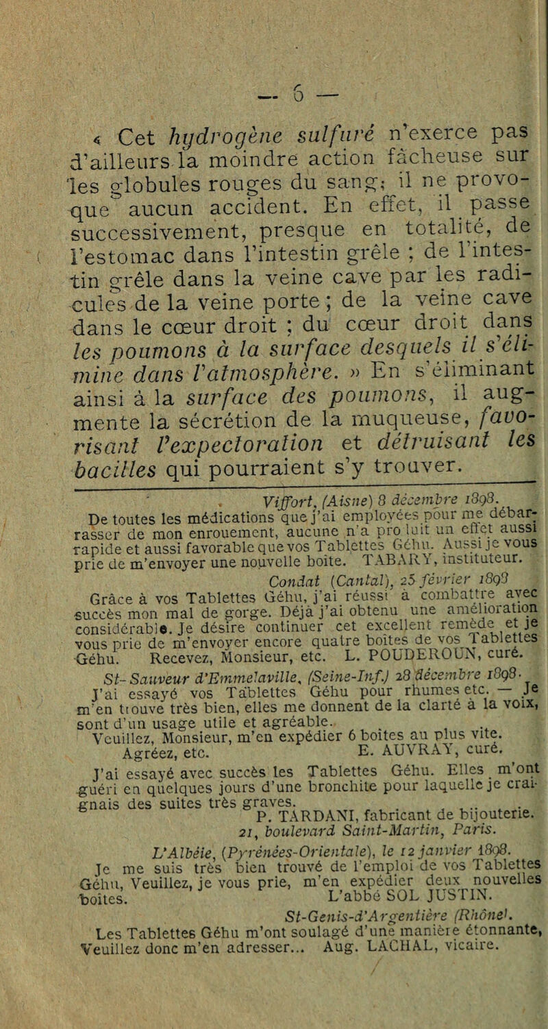 « Cet hydrogène sulfuré n’exerce pas d’ailleurs la moindre action fâcheuse sur les globules rouges du sang; il ne provo¬ que aucun accident. En effet, il passe successivement, presque en totalité, de l’estomac dans l’intestin grêle ; de l’intes¬ tin grêle dans la veine cave par les radi¬ cules de la veine porte; de la veine cave dans le cœur droit ; du cœur droit dans les poumons à la surface desquels il s éli¬ mine dans l'atmosphère. » En s’éliminant ainsi à la surface des poumons, il aug¬ mente la sécrétion de la muqueuse, favo¬ risant Vexpectoration et détruisant les bacilles qui pourraient s’y trouver. Viffort. (Aisne) 8 décembre ^98 De toutes les médications que j’ai employées pour nie débar¬ rasser de mon enrouement, aucune n a pro luit un en et aussi rapide et aussi favorable que vos Tablettes Géhu. Aussi je vous prie de m’envoyer une nouvelle boite. 1ABAR 1, instituteur. Condat (Cantal), 25 février 1898 Grâce à vos Tablettes Géhu, j’ai réussi à combattre avec succès mon mal de gorge. Déjà j’ai obtenu une amelioration considérable. Je désire continuer cet excellent remede et je vous prie de m’envoyer encore quatre boites de vos 1 ablettes ■Géhu. Recevez, Monsieur, etc. L. POUDEROUN, curé. St-Sauveur d'Emmelavilie. (Seine-Inf.) 28 décembre 1898■ j’ai essayé vos Tablettes Géhu pour rhumes etc. — Je m’en ttouve très bien, elles me donnent de la clarté à la voix, sont d’un usage utile et agréable. Veuillez, Monsieur, m’en expédier 6 boites au plus vite. Agréez, etc. E. AUVRAY, cure. j’ai essayé avec succès les Tablettes Géhu. Elles m’ont -guéri en quelques jours d’une bronchite pour laquelle je crai¬ gnais des suites très graves. P. TARDANT fabricant de bijouterie. 21, boulevard Saint-Martin, Paris. L’Albéie, (Pyrénées-Orientale), le 12 janvier 1898. le me suis très bien trouvé de l’emploi de vos Tablettes Géhu, Veuillez, je vous prie, m’en expédier deux nouvelles boites. L’abbé SOL JUSTIN. St-Genis-d’Argentière (Rhôneh Les Tablettes Géhu m’ont soulagé d’une manière étonnante, Veuillez donc m’en adresser... Aug. LACHAL, vicaire.