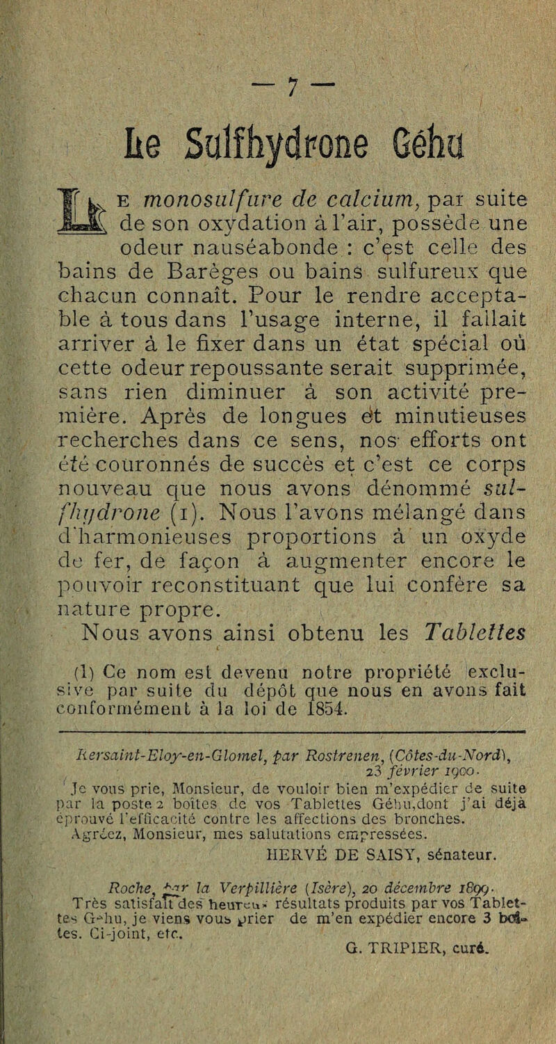 lie Salfhydrone Géha J Lx e monosuifure de calcium, par suite de son oxydation à l’air, possède une odeur nauséabonde : c’çst celle des bains de Barèges ou bains sulfureux que chacun connaît. Pour le rendre accepta¬ ble à tous dans l’usage interne, il fallait arriver à le fixer dans un état spécial où cette odeur repoussante serait supprimée, sans rien diminuer à son activité pre¬ mière. Après de longues èt minutieuses recherches dans ce sens, nos' efforts ont été couronnés de succès et c’est ce corps nouveau que nous avons dénommé sul- flujdrone (i). Nous l’avons mélangé dans d'harmonieuses proportions à un oxyde de fer, de façon à augmenter encore le pouvoir reconstituant que lui confère sa nature propre. Nous avons ainsi obtenu les Tablettes (1) Ce nom est devenu notre propriété exclu¬ sive par suite du dépôt que nous en avons fait conformément à la loi de 1854. Rersaint-Eloy-en-Glomel, par Rostrenen, (Côtes-du-Nord), 23 février igoo- Je vous prie, Monsieur, de vouloir bien m’expédier de suite par la poste 2 boîtes de vos Tablettes Géhu.dont j’ai déjà éprouvé l'efficacité contre les affections des bronches. Agréez, Monsieur, mes salutations empressées. HERVÉ DE SAISY, sénateur. Roche, pyr la Verpillière (Isère), 20 décembre iGgç- Très satisfaudes heuTeu» résultats produits par vos Tablet¬ tes G-diu, je viens vous prier de m’en expédier encore 3 bc4» tes. Ci-joint, etc. G. TRIPIER, curé.